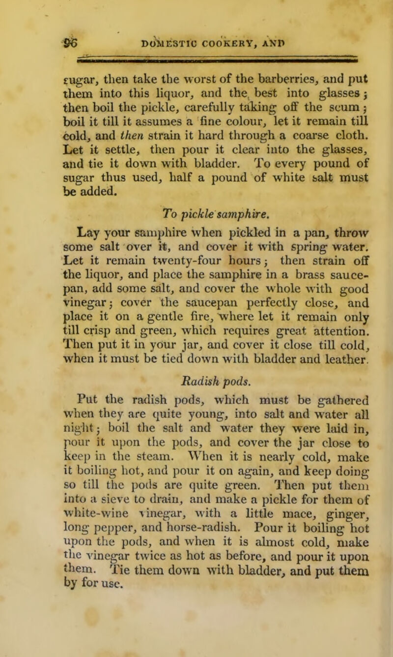 sugar, then take the worst of the barberries, and put them into this liquor, and the. best into glasses j then boil the pickle, carefully taking off the scum; boil it till it assumes a fine colour, let it remain till cold, and then strain it hard through a coarse cloth. Let it settle, then pour it clear into the glasses, and tie it down with bladder. To every pound of sugar thus used, half a pound of white salt must be added. To pickle samphire. Lay your samphire when pickled in a pan, throw some salt over it, and cover it with spring water. Let it remain twenty-four hours j then strain off the liquor, and place the samphire in a brass sauce- pan, add some salt, and cover the whole with good vinegar j cover the saucepan perfectly close, and place it on a gentle fire, where let it remain only till crisp and green, which requires great attention. Then put it in your jar, and cover it close till cold, when it must be tied down with bladder and leather. Radish pods. Put the radish pods, which must be gathered when they are quite young, into salt and water all night ■ boil the salt and water they were laid in, pour it upon the pods, and cover the jar close to keep in the steam. When it is nearly cold, make it boiling hot, and pour it on again, and keep doing so till the pods are quite green. Then put them into a sieve to drain, and make a pickle for them of white-wine vinegar, with a little mace, ginger, long pepper, and horse-radish. Pour it boiling hot upon the pods, and when it is almost cold, make the vinegar twice as hot as before, and pour it upon them. Tie them down with bladder, and put them by for use.