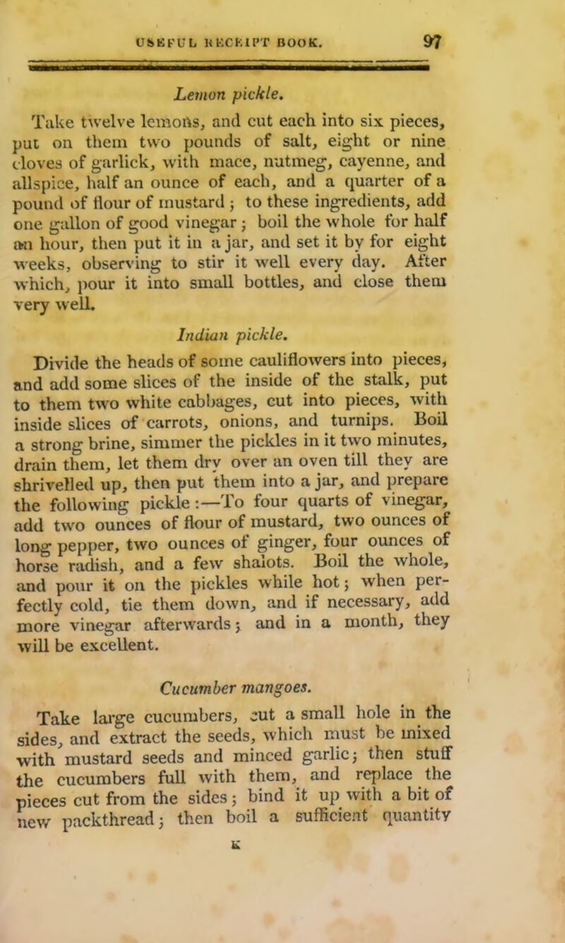 Lemon pickle. Take twelve lemofts, and cut each into six pieces, put on them two pounds of salt, eight or nine cloves of garlick, with mace, nutmeg, cayenne, and allspice, half an ounce of each, and a quarter of a pound of flour of mustard ; to these ingredients, add one gallon of good vinegar ; boil the whole for half an hour, then put it in a jar, and set it by for eight weeks, observing to stir it well every day. After which, pour it into small bottles, and close them very well. Indian pickle. Divide the heads of some cauliflowers into pieces, and add some slices of the inside of the stalk, put to them two white cabbages, cut into pieces, with inside slices of carrots, onions, and turnips. Boil a strong brine, simmer the pickles in it two minutes, drain them, let them dry over an oven till they are shrivelled up, then put them into a jar, and prepare the following pickle To four quarts of vinegar, add two ounces of flour of mustard, two ounces of long pepper, two ounces of ginger, four ounces of horse radish, and a few shaiots. Boil the whole, and pour it on the pickles while hot; when per- fectly cold, tie them down, and if necessary, add more vinegar afterwards; and in a month, they will be excellent. Cucumber mangoes. Take large cucumbers, cut a small hole in the sides, and extract the seeds, which must be mixed with mustard seeds and minced garlic; then stuff the cucumbers full with them, and replace the pieces cut from the sides; bind it up with a bit of new packthread; then boil a sufficient quantity K