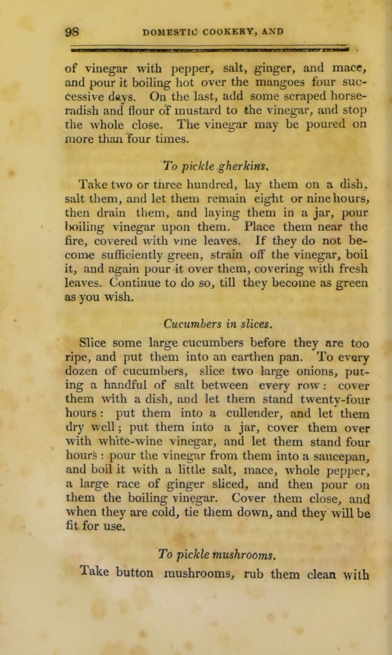 of vinegar with pepper, salt, ginger, and mace, and pour it boiling hot over the mangoes four suc- cessive days. On the last, add some scraped horse- radish and flour of mustard to the vinegar, and stop the whole close. The vinegar may be poured on more than four times. To pickle gherkins. Take two or three hundred, lay them on a dish, salt them, and let them remain eight or nine hours, then drain them, and laying them in a jar, pour lioiling vinegar upon them. Place them near the fire, covered with vine leaves. If they do not be- come sufficiently green, strain off the vinegar, boil it, and again pour it over them, covering with fresh leaves. Continue to do so, till they become as green as you wish. Cucumbers in slices. Slice some large cucumbers before they are too ripe, and put them into an earthen pan. To every dozen of cucumbers, slice, two large onions, put- ing a handful of salt between every row: cover them with a dish, and let them stand twentv-four hours : put them into a cullender, and let them dry well; put them into a jar, cover them over with white-wine vinegar, and let them stand four hourfe : pour the vinegar from them into a saucepan, and boil it with a little salt, mace, whole pepper, a large race of ginger sliced, and then pour on them the boiling vinegar. Cover them close, and when they are cold, tie them down, and they will be fit for use. To pickle mushrooms. Take button mushrooms, rub them clean with