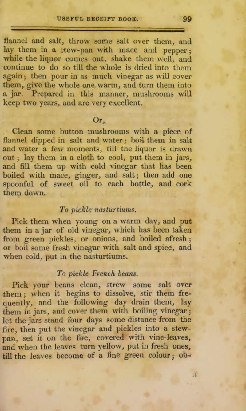 flannel and salt, throw some salt over them, and lay them in a ttew-pan with mace and pepper; while the liquor comes out, shake them well, and continue to do so till the whole is dried into them again} then pour in as much vinegar as will cover them, give the whole one. warm, and turn them into a jar. Prepared in this manner, mushrooms will keep two years, and are very excellent. Or, Clean some button mushrooms with a piece of flannel dipped in salt and water; boil them in salt and water a few moments, till the liquor is drawn out; lay them in a cloth to cool, put them in jars, and fill them up with cold vinegar that has been boiled with mace, ginger, and salt; then add one spoonful of sweet oil to each bottle, and cork them down. To pickle nasturtiums. Pick them when young on a warm day, and put them in a jar of old vinegar, which has been taken from green pickles, or onions, and boiled afresh; or boil some fresh vinegar with salt and spice, and when cold, put in the nasturtiums. To pickle French beans. Pick your beans clean, strew some salt over them; when it begins to dissolve, stir them fre- quently, and the following day drain them, lay them in jars, and cover them with boiling vinegar; let the jars stand four days some distance from the fire, then put the vinegar and pickles into a stew- pan, set it on the fire, covered with vine-leaves, and when the leaves turn yellow, put in fresh ones, till the leaves become of a fine green colour; ob-