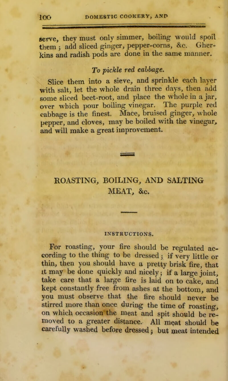 serve, they must only simmer, boiling would spoil them ; add sliced ginger, pepper-corns, &c. Gher- kins and radish pods are done in the same manner. To pickle red cabbage. Slice them into a sieve, and sprinkle each layer with salt, let the whole drain three days, then add some sliced beet-root, and place the whole in a jar, over which pour boiling vinegar. The purple red cabbage is the finest. Mace, bruised ginger, whole pepper, and cloves, may be boiled with the vinegar, and will make a great improvement. ROASTING, BOILING, AND SALTING MEAT, &c. INSTRUCTIONS. For roasting, your fire should be regulated ac- cording to the thing to be dressed ; if very little or thin, then you should have a pretty brisk fire, that it may be done quickly and nicely; if a large joint, take care that a large fire is laid on to cake, and kept constantly free from ashes at the bottom, and you must observe that the fire should never be stirred more than once during the time of roasting, on which occasion the meat and spit should be re- moved to a greater distance. All meat should be carefully washed before dressed; but meat intended