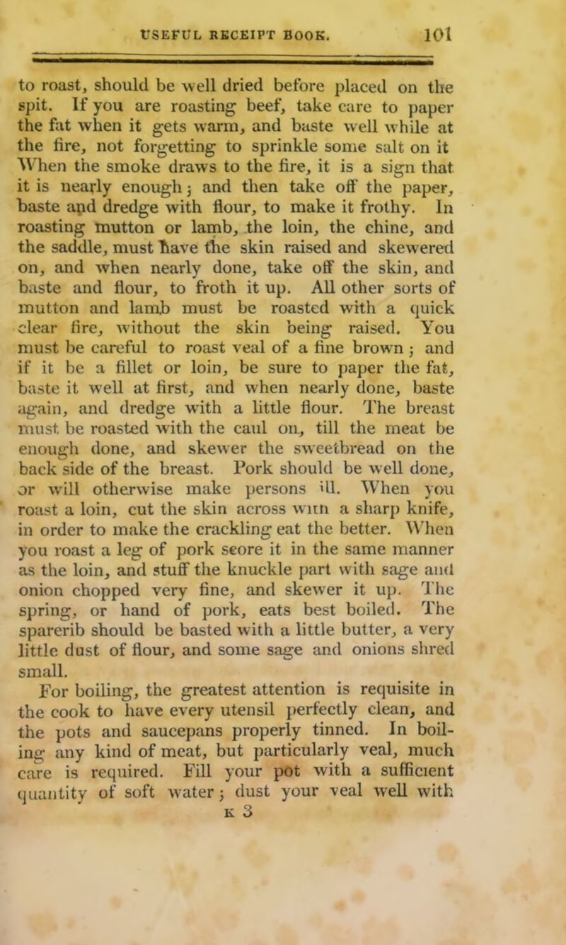 to roast, should be well dried before placed on the spit. If you are roasting beef, take care to paper the fat when it gets warm, and baste well while at the fire, not forgetting to sprinkle some salt on it When the smoke draws to the fire, it is a sign that it is nearly enough j and then take off the paper, baste and dredge with flour, to make it frothy. In roasting mutton or lamb, the loin, the chine, and the saddle, must have the skin raised and skeweretl on, and when nearly done, take off the skin, and baste and flour, to froth it up. All other sorts of mutton and lamb must be roasted with a quick clear fire, without the skin being raised. You must be careful to roast veal of a fine brown ; and if it be a fillet or loin, be sure to paper the fat, baste it well at first, and when nearly done, baste again, and dredge with a little flour. The breast must, be roasted with the caul on, till the meat be enough done, and skewer the sweetbread on the back side of the breast. Pork should be well done, or will otherwise make persons ill. When you roast a loin, cut the skin across witn a sharp knife, in order to make the crackling eat the better. When you roast a leg of pork score it in the same manner as the loin, and stuff the knuckle part with sage and onion chopped very fine, and skewer it up. The spring, or hand of pork, eats best boiled. The sparerib should be basted with a little butter, a very little dust of flour, and some sage and onions shred small. For boiling, the greatest attention is requisite in the cook to have every utensil perfectly clean, and the pots and saucepans properly tinned. In boil- ing any kind of meat, but particularly veal, much care is required. Fill your pot with a sufficient quantity of soft water 5 dust your veal well with
