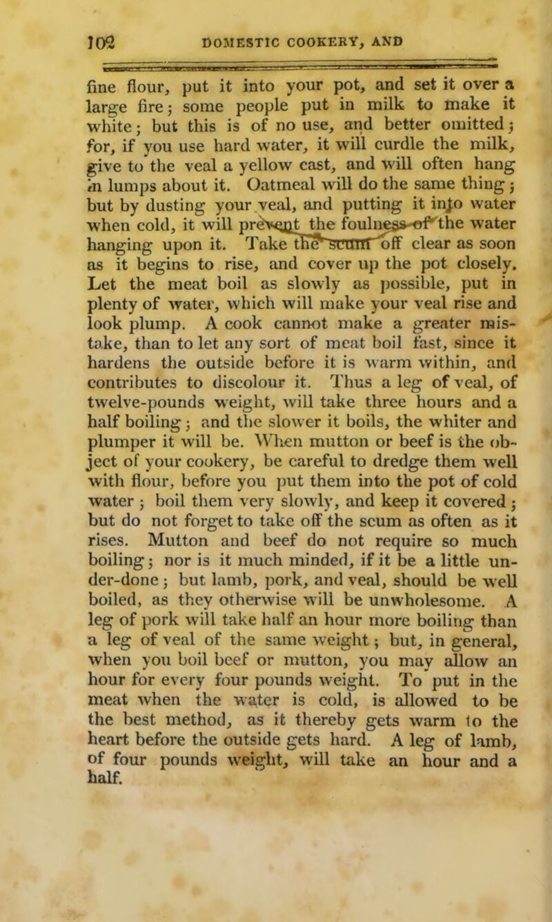 fine flour, put it into your pot, and set it over a large fire; some people put in milk to make it white; but this is of no use, and better omitted; for, if you use hard water, it will curdle the milk, give to’the veal a yellow cast, and will often hang in lumps about it. Oatmeal will do the same thing j but by dusting your veal, and putting it injo water when cold, it will pre'wgQt the foulness-ci^the water hanging upon it. Take tK^srOTlToff clear as soon as it begins to rise, and cover up the pot closely. Let the meat boil as slowly as possible, put in plenty of water, which will make your veal rise and look plump. A cook cannot make a greater mis- take, than to let any sort of meat boil fast, since it hardens the outside before it is warm within, and contributes to discolour it. Thus a leg of veal, of twelve-pounds weight, will take three hours and a half boiling; and the slower it boils, the whiter and plumper it will be. When mutton or beef is the ob- ject of your cookery, be careful to dredge them well with flour, before you put them into the pot of cold water ; boil them very slowly, and keep it covered ; but do not forget to take off the scum as often as it rises. Mutton and beef do not require so much boiling j nor is it much minded, if it be a little un- der-done ; but lamb, pork, and veal, should be well boiled, as they otherwise will be unwholesome. A leg of pork will take half an hour more boiling than a leg of veal of the same weight; but, in general, when you boil beef or mutton, you may allow an hour for every four pounds weight. To put in the meat when the water is cold, is allowed to be the best method, as it thereby gets warm to the heart before the outside gets hard. A leg of lamb, of four pounds weight, will take an hour and a half.