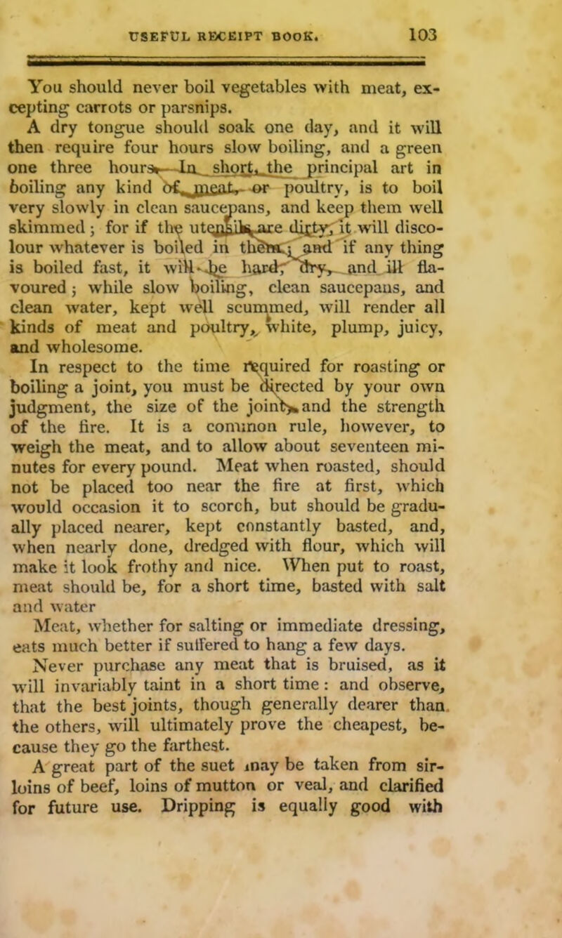 You should never boil vegetables with meat, ex- cepting carrots or parsnips. A dry tongue should soak one day, and it will then require four hours slow boiling, and a green one three hours*—La short, the principal art in boiling any kind o£r,JPen-1— -or poultry, is to boil very slowly in clean saucepans, and keep them well skimmed ; for if the utqfl&Ik^axe di^ty; it will disco- lour whatever is boiled in thiSttL: and if any thing is boiled fast, it wiH-dje hardy ury, and ill fla- voured ; while slow boiling, clean saucepans, and clean water, kept well scummed, will render all kinds of meat and poultry,^ white, plump, juicy, and wholesome. In respect to the time inquired for roasting or boiling a joint, you must be directed by your own judgment, the size of the joint** and the strength of the lire. It is a common rule, however, to weigh the meat, and to allow about seventeen mi- nutes for every pound. Meat when roasted, should not be placed too near the fire at first, which would occasion it to scorch, but should be gradu- ally placed nearer, kept constantly basted, and, when nearly done, dredged with flour, which will make it look frothy and nice. When put to roast, meat should be, for a short time, basted with salt and water Meat, whether for salting or immediate dressing, eats much better if sutfered to hang a few days. Never purchase any meat that is braised, as it will invariably taint in a short time : and observe, that the best joints, though generally dearer than the others, will ultimately prove the cheapest, be- cause they go the farthest. A great part of the suet may be taken from sir- loins of beef, loins of mutton or veal, and clarified for future use. Dripping is equally good with