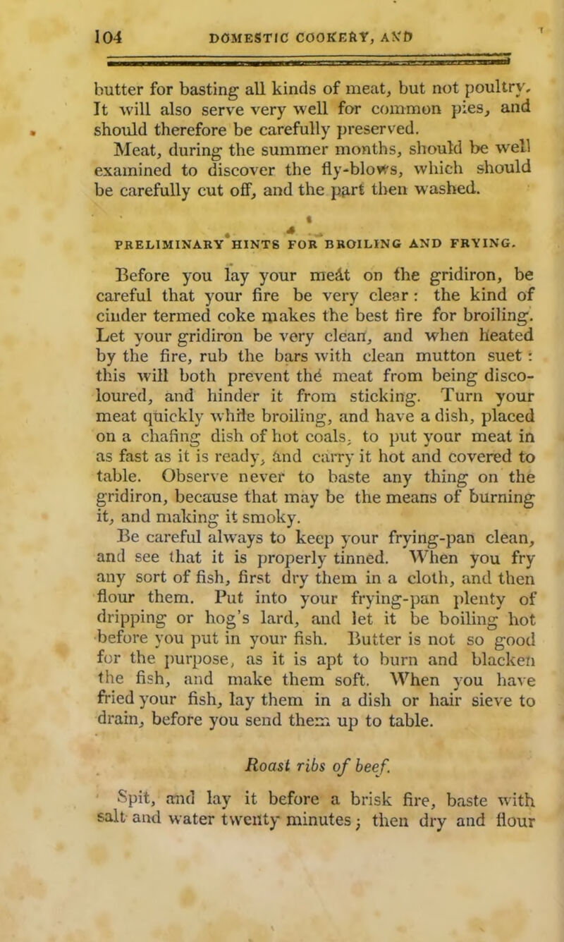 butter for basting all kinds of meat, but not poultry. It will also serve very well for common pies, and should therefore be carefully preserved. Meat, during the summer months, should be well examined to discover the fly-blows, which should be carefully cut off, and the part then washed. ' t . * -- PRELIMINARY HINTS FOR BROILING AND FRYING. Before you lay your medt on the gridiron, be careful that your fire be very clear : the kind of cinder termed coke makes the best fire for broiling. Let your gridiron be very clean, and when heated by the fire, rub the bars with clean mutton suet: this will both prevent the meat from being disco- loured, and hinder it from sticking. Turn your meat quickly while broiling, and have a dish, placed on a chafing dish of hot coals, to put your meat in as fast as it is ready, And carry it hot and covered to table. Observe never to baste any thing on the gridiron, because that may be the means of burning it, and making it smoky. Be careful always to keep your frying-pan clean, and see that it is properly tinned. When you fry any sort of fish, first dry them in a cloth, and then flour them. Put into your frying-pan plenty of dripping or hog’s lard, and let it be boiling hot before you put in your fish. Butter is not so good for the purpose, as it is apt to burn and blacken the fish, and make them soft. When you have fried your fish, lay them in a dish or hair sieve to drain, before you send them up to table. Roast ribs of beef. Spit, and lay it before a brisk fire, baste with salt and water twenty minutes; then dry and flour