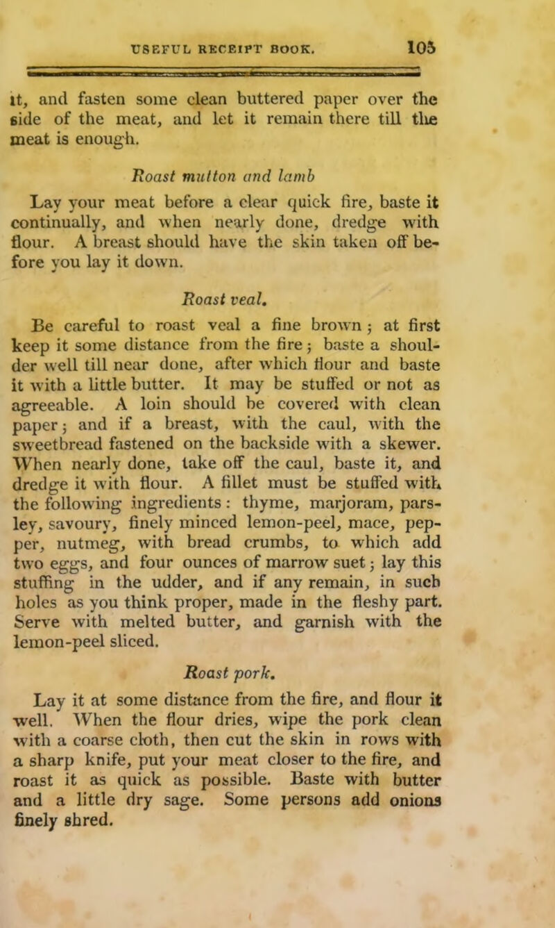 it, and fasten some clean buttered paper over the 6ide of the meat, and let it remain there till tlie meat is enough. Roast mutton and lamb Lay your meat before a clear quick fire, baste it continually, and when nearly done, dredge with flour. A breast should have the skin taken off be- fore you lay it down. Roast veal. Be careful to roast veal a fine brown ; at first keep it some distance from the fire; baste a shoul- der well till near done, after which flour and baste it with a little butter. It may be stuffed or not as agreeable. A loin should be covered with clean paper; and if a breast, with the caul, with the sweetbread fastened on the backside w ith a skewer. When nearly done, take off the caul, baste it, and dredge it with flour. A fillet must be stuffed with the following ingredients : thyme, marjoram, pars- ley, savoury, finely minced lemon-peel, mace, pep- per, nutmeg, with bread crumbs, to which add two eggs, and four ounces of marrow suet; lay this stuffing in the udder, and if any remain, in such holes as you think proper, made in the fleshy part. Serve with melted butter, and garnish with the lemon-peel sliced. Roast pork. Lay it at some distance from the fire, and flour it well. When the flour dries, wipe the pork clean with a coarse cloth, then cut the skin in rows with a sharp knife, put your meat closer to the fire, and roast it as quick as possible. Baste with butter and a little dry sage. Some persons add onions finely shred. <