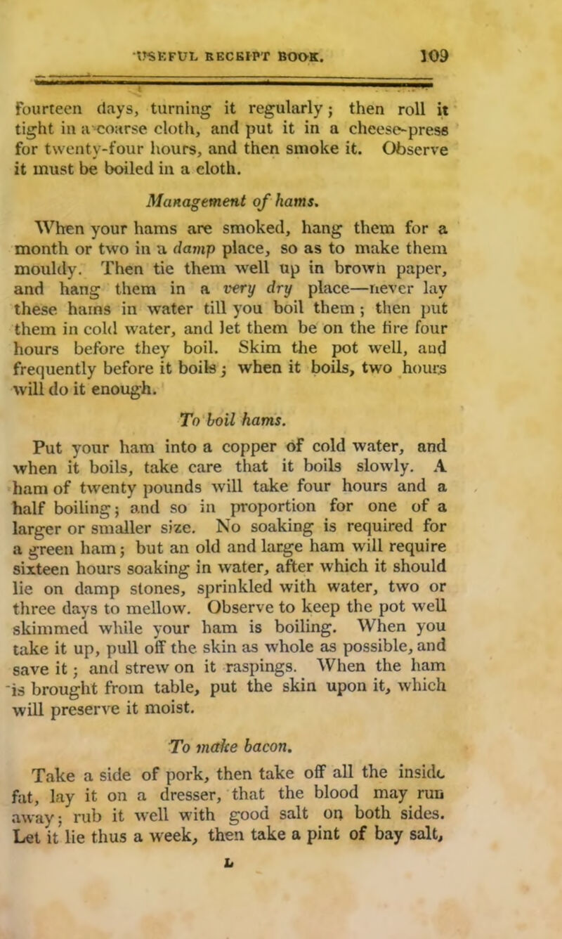 Fourteen (lays, turning it regularly; then roll it tight in a coarse cloth, and put it in a cheese-press for twenty-four hours, and then smoke it. Observe it must be boiled in a cloth. Management of hams. When your hams are smoked, hang them for a month or two in a damp place, so as to make them mouldy. Then tie them well up in brown paper, and hang them in a very dry place—never lay these hains in Avater till you boil them; then put them in cold water, and let them be on the fire four hours before they boil. Skim the pot well, and frequently before it boils ; when it boils, two hours will do it enough. To boil hams. Put your ham into a copper of cold water, and when it boils, take care that it boils slowly. A ham of twenty pounds will take four hours and a half boiling; and so in proportion for one of a larger or smaller size. No soaking is required for a green ham; but an old and large ham will require sixteen hours soaking in water, after which it should lie on damp stones, sprinkled with water, two or three days to mellow. Observe to keep the pot well skimmed while your ham is boiling. When you take it up, pull off the. skin as whole as possible, and save it; and strew on it raspings. When the ham -is brought from table, put the skin upon it, which will preserve it moist. To make bacon. Take a side of pork, then take off all the inside fat, lay it on a dresser, that the blood may run away; rub it well with good salt oo both sides. Let it lie thus a week, then take a pint of bay salt, h