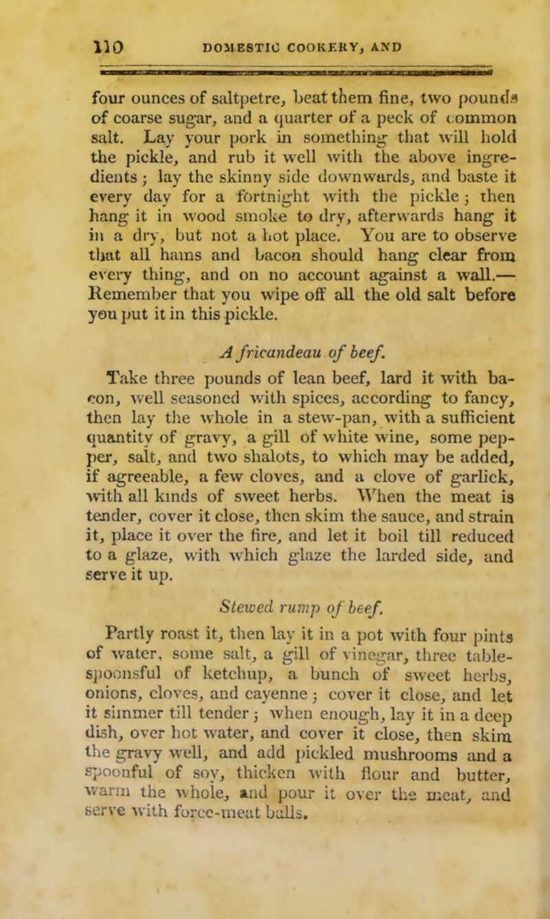 four ounces of saltpetre, beat them fine, two pounds of coarse sugar, and a quarter of a peck of common salt. Lay your pork in something that will hold the pickle, and rub it well Avith the above ingre- dients ; lay the skinny side dowmvurds, and baste it every day for a fortnight with the pickle; then hang it in wood smoke to dry, afterwards hang it in a dry, but not a hot place. You are to observe that all hams and bacon should hang clear from every thing, and on no account against a wall.— Remember that you wipe off all the old salt before you put it in this pickle. A fricandeau of beef. Take three pounds of lean beef, lard it with ba- con, well seasoned with spices, according to fancy, then lay the whole in a stew-pan, with a sufficient quantity of gravy, a gill of white wine, some pep- per, salt, and two slialots, to which may be added, if agreeable, a few cloves, and a clove of garlick, with all kinds of sweet herbs. When the meat is tender, cover it close, then skim the sauce, and strain it, place it over the fire, and let it boil till reduced to a glaze, with which glaze the larded side, and serve it up. Stewed rump of beef. Partly roast it, then lay it in a pot with four pints of water, some salt, a gill of vinegar, three table- spoonsful of ketchup, a bunch of sweet herbs, onions, cloves, and cayenne ■, cover it. close, and let it simmer till tender 3 when enough, lay it in a deep dish, over hot water, and cover it close, then skim the gravy well, and add pickled mushrooms and a spoonful of soy, thicken with flour and butter, warm the whole, and pour it over the meat, and serve with force-meat bails.