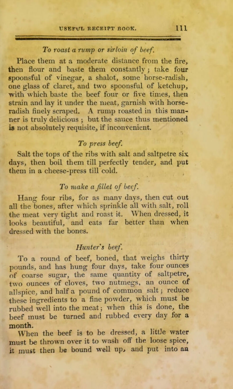 To roast a rump or sirloin of beef. Place them at a moderate distance from the fire, then flour and baste them constantly ; take four spoonsful of vinegar, a shalot, some horse-radish, one glass of claret, and two spoonsful of ketchup, with which baste the beef four or five times, then strain and lay it under the meat, garnish with horse- radish finely scraped. A rump roasted in this man- ner is truly delicious ; but the sauce thus mentioned is not absolutely requisite, if inconvenient. To press beef Salt the tops of the ribs with salt and saltpetre six days, then boil them till perfectly tender, and put them in a cheese-press till cold. To make a filet of beef. Hang four ribs, for as many days, then cut out all the bones, after which sprinkle all with salt, roll the meat very tight and roast it. When dressed, it looks beautiful, and eats far better than when dressed with the bones. Hunter’s beef. To a round of beef, boned, that weighs thirty pounds, and has hung four days, take four ounces of coarse sugar, the same quantity of saltpetre, two ounces of cloves, two nutmegs, an ounce of allspice, and half a pound of common salt; reduce these ingredients to a fine powder, which must be rubbed well into the meat; when this is done, the beef must be turned and rubbed every day for a month. When the beef is to be dressed, a little water must be thrown over it to wash ofT the. loose spice, it must then be bound well np, and put into an