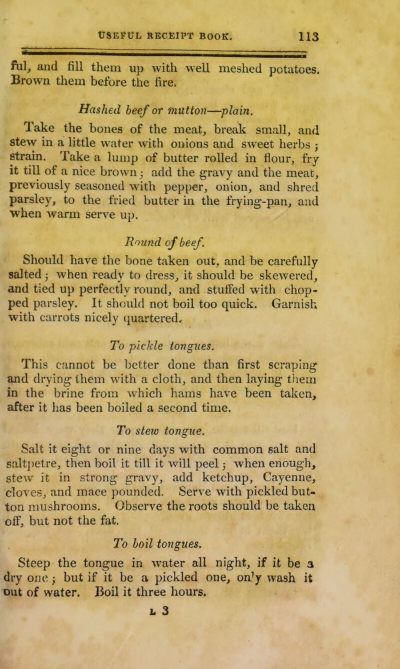 fill, and fill them up with well meshed potatoes. Brown them before the fire. Hashed beef or mutton—plain. Take the bones of the meat, break small, and stew in a little water with onions and sweet herbs j strain. Take a lump of butter rolled in flour, fry it till of a nice brown ; add the gravy and the meat, previously seasoned with pepper, onion, and shred parsley, to the fried butter in the frying-pan, and when warm serve up. Round of beef. Should have the bone taken out, and be carefully salted; when ready to dress, it should be skewered, and tied up perfectly round, and stuffed with chop- ped parsley. It should not boil too quick. Garnish with carrots nicely quartered. To pickle tongues. This cannot be better done than first scraping and drying them with a cloth, and then haying them in the brine from which hams have been taken, after it has been boiled a second time. To stew tongue. Salt it eight or nine days with common salt and saltpetre, then boil it till it will peel; when enough, stew it in strong gravy, add ketchup, Cayenne, cloves, and mace pounded. Serve with pickled but- ton mushrooms. Observe the roots should be taken off, but not the fat. To boil tongues. Steep the tongue in water all night, if it be a dry one; but if it be a pickled one, on’y wash it out of water. Boil it three hours. l 3