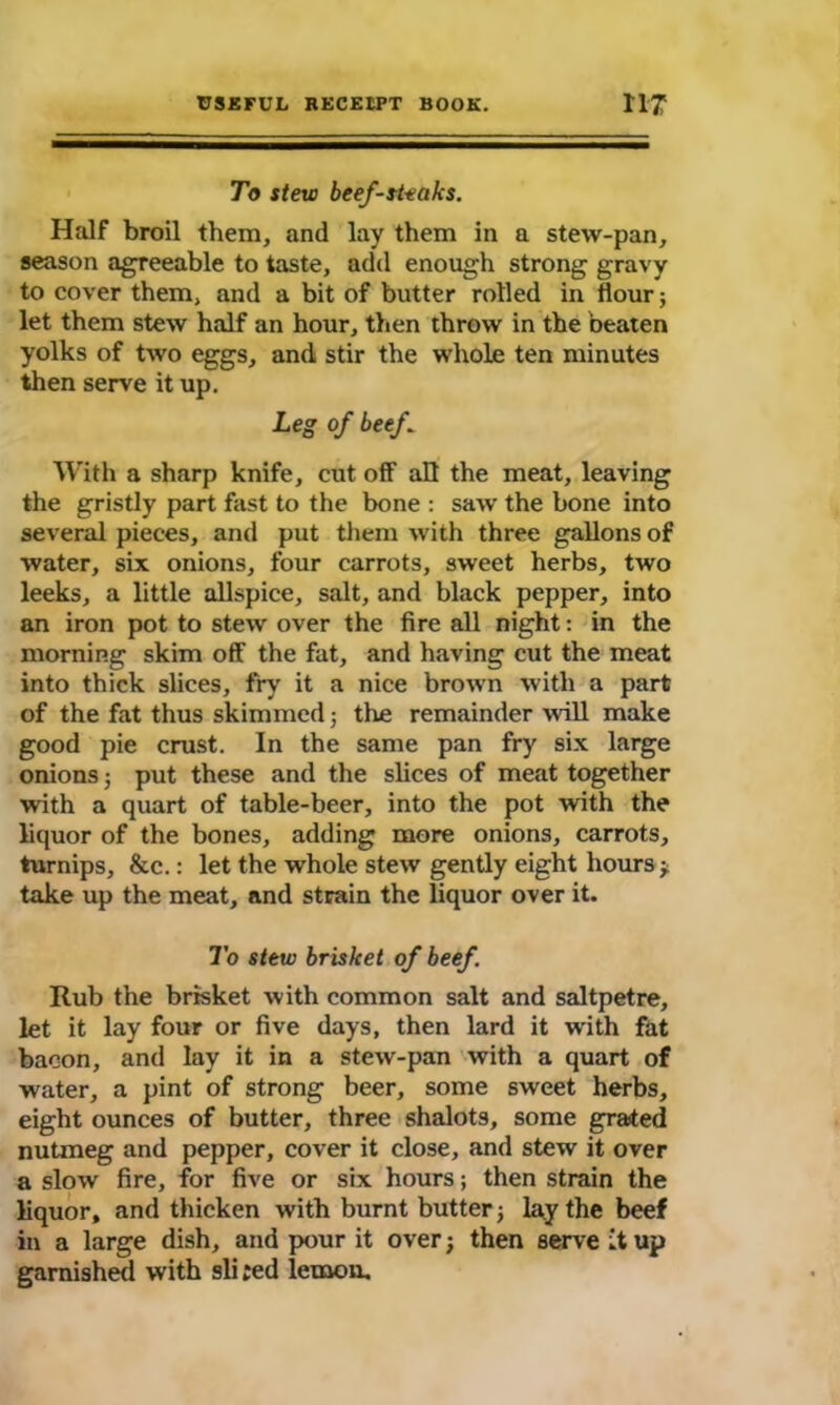 To stew beefsteaks. Half broil them, and lay them in a stew-pan, season agreeable to taste, add enough strong gravy to cover them, and a bit of butter rolled in flour; let them stew half an hour, then throw in the beaten yolks of two eggs, and stir the whole ten minutes then serve it up. Leg of beef . With a sharp knife, cut off all the meat, leaving the gristly part fast to the bone : saw the bone into several pieces, and put them with three gallons of water, six onions, four carrots, sweet herbs, two leeks, a little allspice, salt, and black pepper, into an iron pot to stew over the fire all night: in the morning skim off the fat, and having cut the meat into thick slices, fry it a nice brown with a part of the fat thus skimmed 5 the remainder will make good pie crust. In the same pan fry six large onions; put these and the slices of meat together with a quart of table-beer, into the pot with the liquor of the bones, adding more onions, carrots, turnips, &c.: let the whole stew gently eight hours * take up the meat, and strain the liquor over it. To stew brisket of beef. Rub the brisket with common salt and saltpetre, let it lay four or five days, then lard it with fat bacon, and lay it in a stew-pan with a quart of water, a pint of strong beer, some sweet herbs, eight ounces of butter, three shalots, some grated nutmeg and pepper, cover it close, and stew it over a slow fire, for five or six hours; then strain the liquor, and thicken with burnt butter j lay the beef in a large dish, and pour it over; then serve it up garnished with sli ;ed lemon.