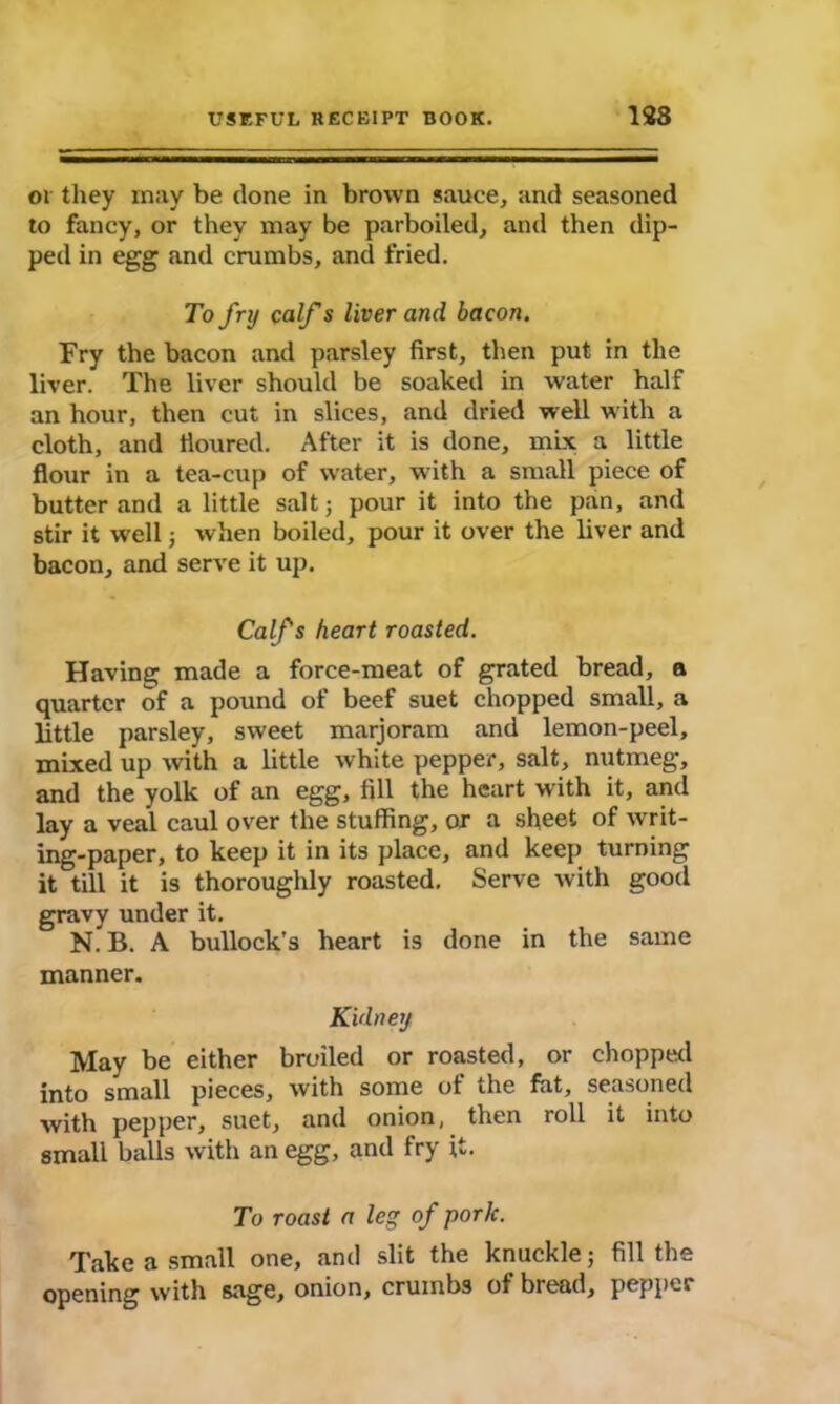 or they may be done in brown sauce, and seasoned to fancy, or they may be parboiled, and then dip- ped in egg and crumbs, and fried. To fry calf s liver and bacon. Fry the bacon and parsley first, then put in the liver. The liver should be soaked in water half an hour, then cut in slices, and dried well with a cloth, and iioured. After it is done, mix a little flour in a tea-cup of water, with a small piece of butter and a little salt; pour it into the pan, and stir it well; when boiled, pour it over the liver and bacon, and serve it up. Calfs heart roasted. Having made a force-meat of grated bread, a quarter of a pound of beef suet chopped small, a little parsley, sweet marjoram and lemon-peel, mixed up with a little white pepper, salt, nutmeg, and the yolk of an egg, fill the heart with it, and lay a veal caul over the stuffing, or a sheet of writ- ing-paper, to keep it in its place, and keep turning it till it is thoroughly roasted. Serve with good gravy under it. N. B. A bullock’s heart is done in the same manner. Kidney May be either broiled or roasted, or chopped into small pieces, with some of the fat, seasoned with pepper, suet, and onion, then roll it into small balls with an egg, and fry it. To roast a leg of pork. Take a small one, and slit the knuckle; fill the opening with sage, onion, crumbs of bread, pepper