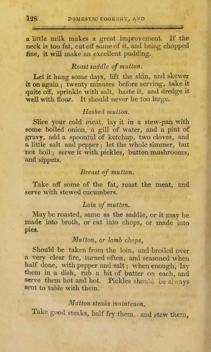 a little milk makes a great improvement. If the neck is too fat, cut off some of it, and being chopped tine, it will make an excellent pudding. Roast saddle of mutton. Let it hang some days, lift the skin, and skewer it on again ; twenty minutes before serving, take it quite off, sprinkle with salt, baste it, and dredge it well with flour. It should never be too large. Hashed mutton. Slice your cold meat, lay it in a stew-pan with some boiled onion, a gill of water, and a pint of gravy, add a spoonful of ketchup, two cloves, and a little salt and pepper; let the whole simmer, but not boil; serve it with pickles, button mushrooms, and sippets. Breast of mutton. Take off some of the fat, roast the meat, and serve with stewed cucumbers. Loin of mutton. May be roasted, same as the saddle, or it may be made into broth, or cut into chops, or made into pies. Mutton, or lamb chops, Should be taken from the loin, and broiled over a very clear fire, turned often, and seasoned when half done, with pepper and salt; when enough, lay them in a dish, rub a bit of butter on each, and serve them hot and hot. Pickles should be always sent to table with them. Mutton steaks maintenon. lane good steaks, half fry them, and stew them.