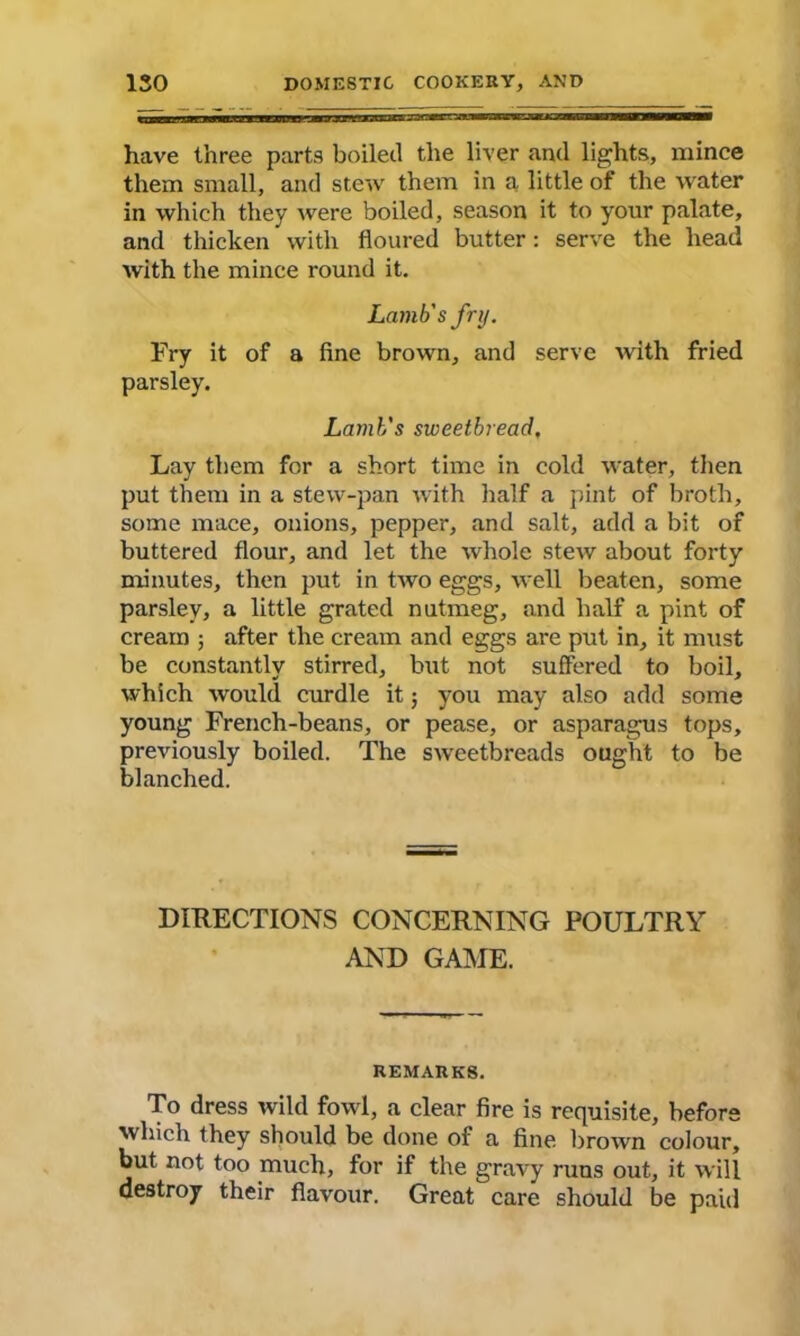 have three parts boiled the liver and lights, mince them small, and stew them in a little of the water in which they were boiled, season it to your palate, and thicken with floured butter: serve the head with the mince round it. Lamb's fry. Fry it of a fine brown, and serve with fried parsley. Lamb's sweetbread. Lay them for a short time in cold water, then put them in a stew-pan with half a pint of broth, some mace, onions, pepper, and salt, add a bit of buttered flour, and let the whole stew about forty minutes, then put in two eggs, well beaten, some parsley, a little grated nutmeg, and half a pint of cream ; after the cream and eggs are put in, it must be constantly stirred, but not suffered to boil, which would curdle it; you may also add some young French-beans, or pease, or asparagus tops, previously boiled. The sweetbreads ought to be blanched. DIRECTIONS CONCERNING POULTRY AND GAME. REMARKS. To dress wild fowl, a clear fire is requisite, before which they should be done of a fine brown colour, but not too much, for if the gravy runs out, it will destroy their flavour. Great care should be paid