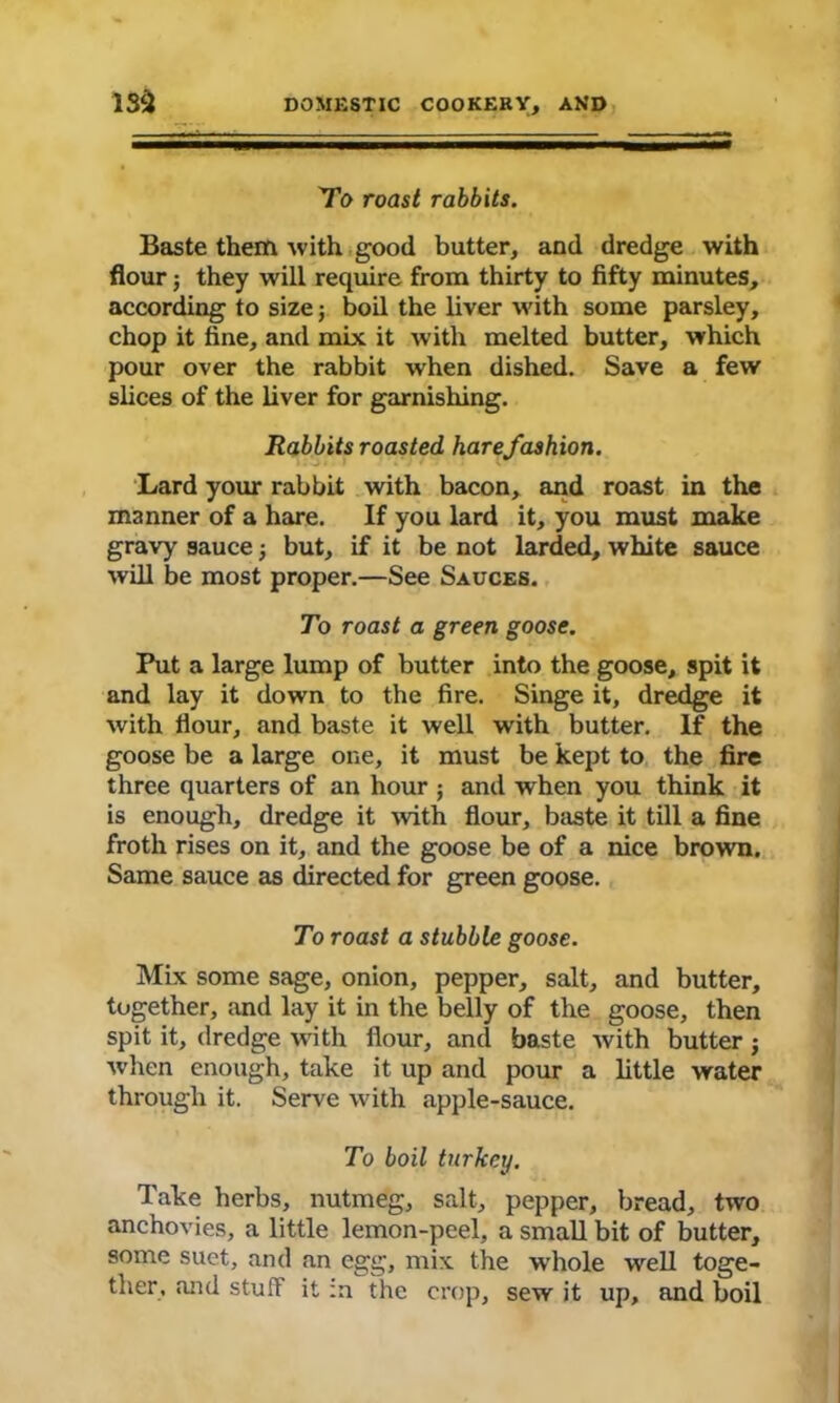 To roast rabbits. Baste them with good batter, and dredge with flour; they will require from thirty to fifty minutes, according to size; boil the liver with some parsley, chop it fine, and mix it with melted butter, which pour over the rabbit when dished. Save a few slices of the liver for garnishing. Rabbits roasted harefashion. Lard your rabbit with bacon, and roast in the manner of a hare. If you lard it, you must make gravy sauce j but, if it be not larded, white sauce will be most proper.—See Sauces. To roast a green goose. Put a large lump of butter into the goose, spit it and lay it down to the fire. Singe it, dredge it with flour, and baste it well with butter. If the goose be a large one, it must be kept to the fire three quarters of an hour ; and when you think it is enough, dredge it with flour, baste it till a fine froth rises on it, and the goose be of a nice brown. Same sauce as directed for green goose. To roast a stubble goose. Mix some sage, onion, pepper, salt, and butter, together, and lay it in the belly of the goose, then spit it, dredge with flour, and baste with butter j when enough, take it up and pour a little water through it. Serve with apple-sauce. To boil turkey. Take herbs, nutmeg, salt, pepper, bread, two anchovies, a little lemon-peel, a small bit of butter, some suet, and an egg, mix the whole well toge- ther, and stuff it in the crop, sew it up, and boil