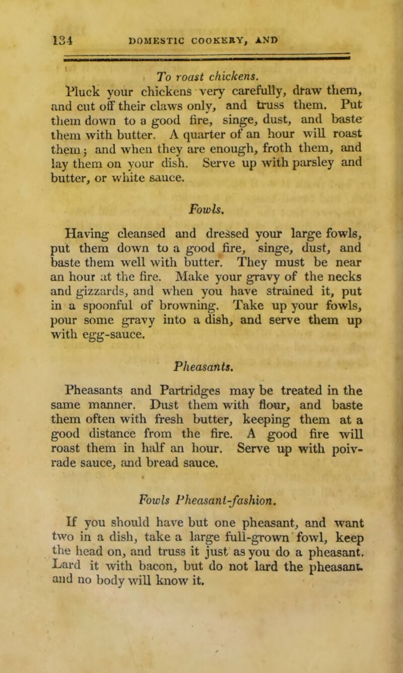 To roast chickens. Pluck your chickens very' carefully, draw them, and cut off their claws only, and truss them. Put them down to a good tire, singe, dust, and baste them with butter. A quarter of an hour will roast them; and when they are enough, froth them, and lay them on your dish. Serve up with parsley and butter, or white sauce. Fowls. Having cleansed and dressed your large fowls, put them down to a good fire, singe, dust, and baste them well with butter. They must be near an hour at the fire. Make your gravy of the necks and gizzards, and when you have strained it, put in a spoonful of browning. Take up your fowls, pour some gravy into a dish, and serve them up with egg-sauce. Pheasants. Pheasants and Partridges may be treated in the same manner. Dust them with flour, and baste them often with fresh butter, keeping them at a good distance from the fire. A good fire will roast them in half an hour. Serve up with poiv- rade sauce, and bread sauce. Fowls Pheasant-fashion. If you should have but one pheasant, and want two in a dish, take a large full-grown fowl, keep the head on, and truss it just as you do a pheasant. Lard it with bacon, but do not lard the pheasant, and no body will know it.