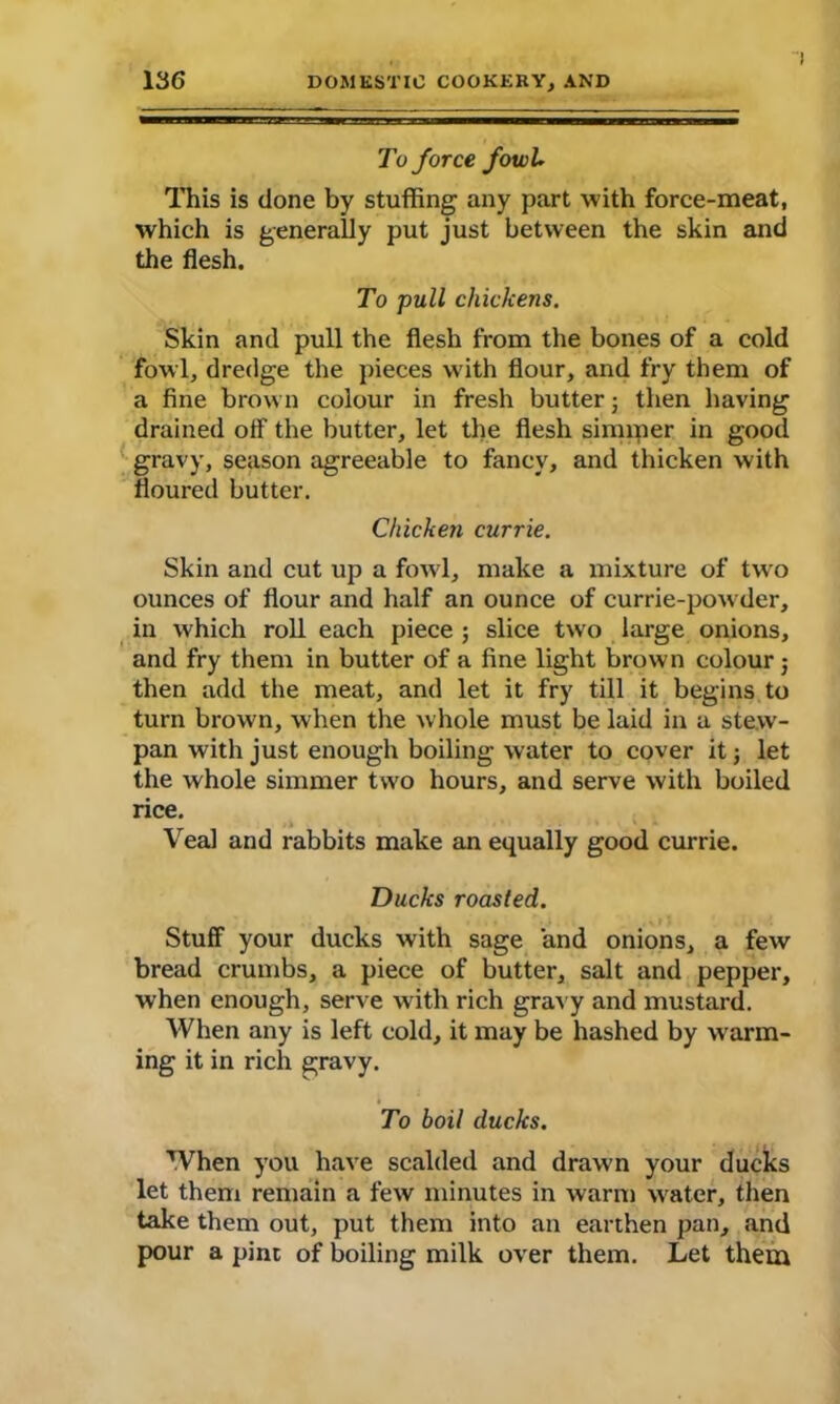 ! To force fowl* This is done by stuffing any part with force-meat, which is generally put just between the skin and the flesh. To pull chickens. Skin and pull the flesh from the bones of a cold fowl, dredge the pieces w ith flour, and fry them of a fine brown colour in fresh butter; then having drained oif the butter, let the flesh simmer in good gravy, season agreeable to fancy, and thicken with floured butter. Chicken currie. Skin and cut up a fowl, make a mixture of two ounces of flour and half an ounce of currie-powder, in which roll each piece ; slice two large onions, and fry them in butter of a fine light brown colour; then add the meat, and let it fry till it begins to turn brown, when the whole must be laid in a stew- pan with just enough boiling water to cover it j let the whole simmer two hours, and serve with boiled rice. Veal and rabbits make an equally good currie. Ducks roasted. Stuff your ducks with sage and onions, a few bread crumbs, a piece of butter, salt and pepper, when enough, serve with rich gravy and mustard. When any is left cold, it may be hashed by warm- ing it in rich gravy. To boil ducks. When you have scalded and drawn your ducks let them remain a few minutes in warm water, then take them out, put them into an earthen pan, and pour a pint of boiling milk over them. Let them