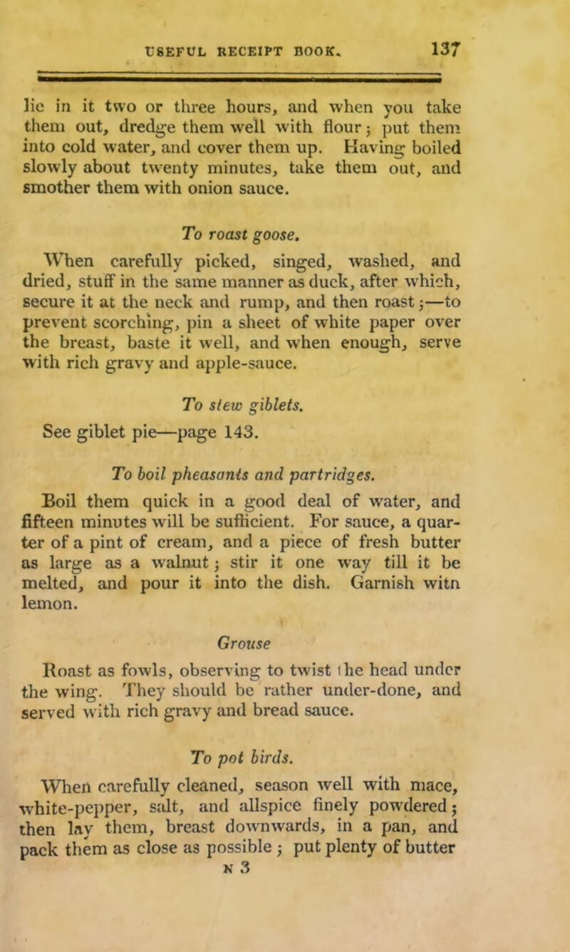 lie in it two or three hours, and when you take them out, dredge them well with flour; put them into cold water, and cover them up. Having boiled slowly about twenty minutes, take them out, and smother them with onion sauce. To roast goose. When carefully picked, singed, washed, and dried, stuff in the same manner as duck, after wffiich, secure it at the neck and rump, and then roast;—to prevent scorching, pin a sheet of white paper over the breast, baste it well, and when enough, serve with rich gravy and apple-sauce. To stew giblets. See giblet pie—page 143. To boil pheasants and partridges. Boil them quick in a good deal of water, and fifteen minutes will be sufficient. For sauce, a quar- ter of a pint of cream, and a piece of fresh butter as large as a w alnut; stir it one way till it be melted, and pour it into the dish. Garnish witn lemon. Grouse Roast as fowls, observing to twist ihe head under the wing. They should be rather under-done, and served with rich gravy and bread sauce. To pot birds. When carefully cleaned, season well with mace, white-pepper, s;dt, and allspice finely powdered; then lay them, breast downwards, in a pan, and pack them as close as possible j put plenty of butter n 3