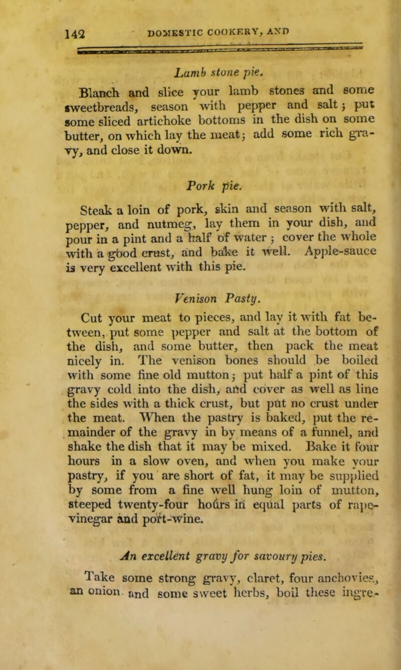 Lamb stone pie. Blanch and slice your lamb stones and some sweetbreads, season with pepper and salt; put some sliced artichoke bottoms in the dish on some butter, on which lay the meat; add some rich gra- vy, and close it down. Pork pie. Steak a loin of pork, skin and season with salt, pepper, and nutmeg, lay them in your dish, and pour in a pint and a half of water ; cover the whole with a good crust, and bake it well. Apple-sauce is very excellent with this pie. Venison Pasty. Cut your meat to pieces, and lay it with fat be- tween, put some pepper and salt at the bottom of the dish, and some butter, then pack the meat nicely in. The venison bones should be boiled with some fine old mutton ; put half a pint of tins gravy cold into the dish, and cover as well as line the sides with a thick crust, but ptit no crust under the meat. When the pastry is baked, put the re- mainder of the gravy in by means of a funnel, and shake the dish that it may be mixed. Bake it four hours in a slow oven, and when you make your pastry, if you are short of fat, it may be supplied by some from a fine well hung loin of mutton, steeped twenty-four hodrs in equal parts of rape- vinegar and port-wine. An excellent gravy for savoury pies. Take some strong gravy, claret, four anchovies., an onion. ftnc] some sweet herbs, boil these ingre-