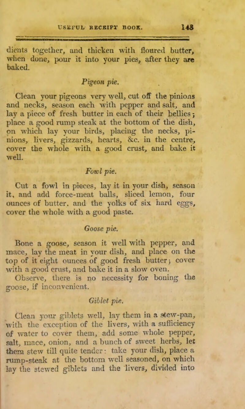 dients together, and thicken with floured butter, when done, pour it into your pies, after they are baked. Pigeon pie. Clean your pigeons very well, cut off the pinions and necks, season each with pepper and salt, and lay a piece of fresh butter in each of their bellies; place a good rump steak at the bottom of the dish, on which lay your birds, placing the necks, pi- nions, livers, gizzards, hearts, &c. in the centre, cover the whole with a good crust, and bake it well. Fowl pie. Cut a fowl in pieces, lay it in your dish, season it, and add force-meat balls, sliced lemon, four ounces of butter, and the yolks of six hard eggs, cover the whole with a good paste. Goose pie. Bone a goose, season it well with pepper, and mace, lay the meat in your dish, and place on the top of it eight ounces of good fresh butter 5 cover with a good crust, and bake it in a slow oven. Observe, there is no necessity for boning the goose, if inconvenient. Giblet pie. Clean your giblets well, lay them in a Mew-pan, with the exception of the livers, with a sufficiency of water to cover them, add some whole pepper, salt, mace, onion, and a bunch of sweet herbs, let them stew till quite tender: take your dish, place a rump-steak at the bottom well seasoned, on which lay the 3tewed giblets and the livers, divided into