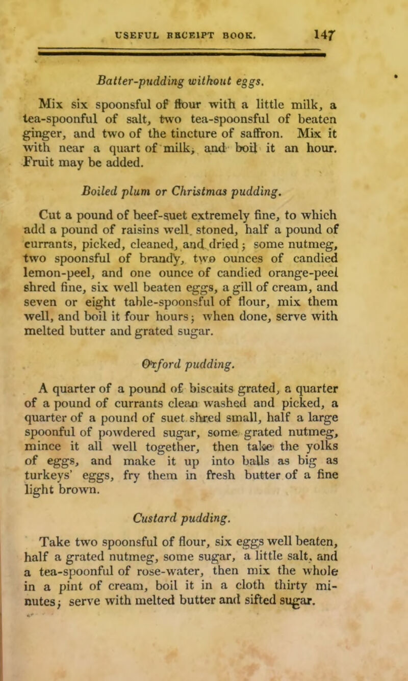 Batter-pudding without eggs. Mix six spoonsful of flour with a little milk, a tea-spoonful of salt, two tea-spoonsful of beaten ginger, and two of the tincture of saffron. Mix it with near a quart of milk, and boil it an hour. Fruit may be added. Boiled plum or Christmas pudding. Cut a pound of beef-suet extremely fine, to which add a pound of raisins well, stoned, half a pound of eurrants, picked, cleaned, and dried; some nutmeg, two spoonsful of brandy, two ounces of candied lemon-peel, and one ounce of candied orange-peel shred fine, six well beaten eggs, a gill of cream, and seven or eight table-spoonsful of flour, mix them well, and boil it four hours; when done, serve with melted butter and grated sugar. Oxford pudding. A quarter of a pound of biscuits grated, a quarter of a pound of currants clean washed and picked, a quarter of a pound of suet shred small, half a large spoonful of powdered sugar, some grated nutmeg, mince it all well together, then take the yolks of eggs, and make it up into balls as big as turkeys’ eggs, fry them in fresh butter of a fine light brown. Custard pudding. Take two spoonsful of flour, six eggs well beaten, half a grated nutmeg, some sugar, a little salt, and a tea-spoonful of rose-water, then mix the whole in a pint of cream, boil it in a cloth thirty mi- nutes j serve with melted butter and sifted sugar.