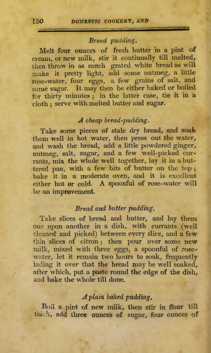 Bread pudding. Melt four ounces of fresh butter in a pint of cream, or new milk* stir it continually till melted, then throw in as much grated white bread as will make it pretty light, add some nutmeg, a little rose-water, four eggs, a few grains of salt, and some sugar. It may then be either baked or boiled for thirty minutes j in the latter case, tie it in a cloth ■, serve with melted butter and sugar. A cheap bread-pudding. Take some pieces of stale dry bread, and soak them well in hot water, then press out the water, and wash the bread, add a little powdered ginger, nutmeg, salt, sugar, and a few Avell-picked cur- rants, mix the whole well together, lay it in a but- tered pan, with a few bits of butter on the top ; bake it in a moderate oven, and it is excellent either hot or cold. A spoonful of rose-water will be an improvement. Bread and butter pudding. Take slices of bread and butter, and lay them one upon another in a dish, with currants (well cleaned and picked) between every slice, and a few thin slices of citron ; then pour over some new milk, mixed with three eggs, a spoonful of rose- Avater, let it remain two hours to soak, frequently lading it over that the bread may be well soaked, after which, put a paste round the edge of the dish, and bake the whole till done. A plain baked pudding. Boil a pint of new milk, then stir in flour till tiuek, add three ounces of sugar, four ounces of