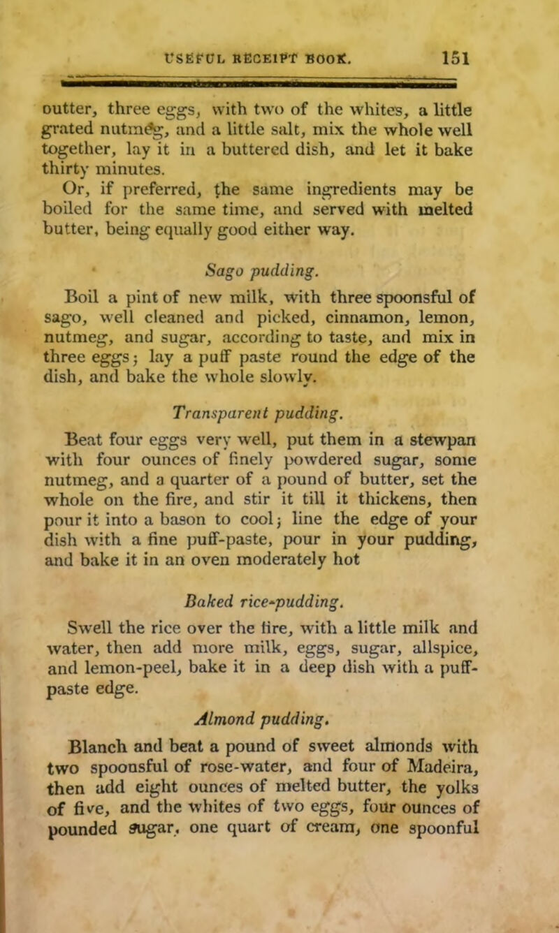 cutter, three eggs, with two of the whites, a little grated nutmeg, and a little salt, mix the whole well together, lay it in a buttered dish, and let it bake thirty minutes. Or, if preferred, the same ingredients may be boiled for the same time, and served with melted butter, being equally good either way. Sago pudding. Boil a pint of new milk, with three spoonsful of sago, well cleaned and picked, cinnamon, lemon, nutmeg, and sugar, according to taste, and mix in three eggs; lay a puff paste round the edge of the dish, and bake the whole slowlv. Transparent pudding. Beat four eggs very well, put them in a stewpan with four ounces of finely powdered sugar, some nutmeg, and a quarter of a pound of butter, set the whole on the fire, and stir it till it thickens, then pour it into a bason to cool j line the edge of your dish with a fine puff-paste, pour in your pudding, and bake it in an oven moderately hot Baked rice*pudding. Swell the rice over the lire, with a little milk and water, then add more milk, eggs, sugar, allspice, and lemon-peel, bake it in a deep dish with a puff- paste edge. Almond pudding. Blanch and beat a pound of sweet almonds with two spoonsful of rose-water, and four of Madeira, then add eight ounces of melted butter, the yolks of five, and the whites of two eggs, four ounces of pounded sugar, one quart of cream, one spoonful