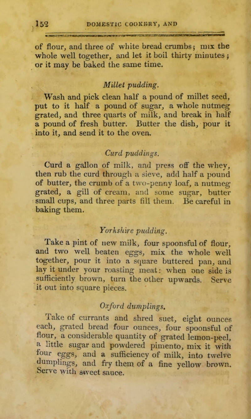 s of flour, and three of white bread crumbs 5 mix the whole well together, and let it boil thirty minutes j or it may be baked the same time. Millet pudding. Wash and pick clean half a pound of millet seed, put to it half a pound of sugar, a whole nutmeg grated, and three quarts of milk, and break in half a pound of fresh butter. Butter the dish, pour it into it, and send it to the oven. Curd puddings. Curd a gallon of milk, and press off the whey, then rub the curd through a sieve, add half a pound of butter, the crumb of a two-penny loaf, a nutmeg grated, a gill of cream, and some sugar, butter small cups, and three parts fill them. Be careful in baking them. Yorkshire pudding. Take a pint of new milk, four spoonsful of flour, and two well beaten eggs, mix the whole well together, pour it into a square buttered pan, and lay it under your roasting meat: when one side is sufficiently brown, turn the other upwards. Serve it out into square pieces. Oxford dumplings. Take of currants and shred suet, eight ounces each, grated bread four ounces, four spoonsful of flour, a considerable quantity of grated lemon-peel, a little sugar and powdered pimento, mix it with tour eggs, and a sufficiency of milk, into twelve dumplings, and fry them, of a fine yellow brown. Serve with sweet sauce.