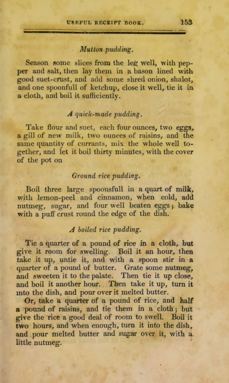 Mutton pudding. Season some slices from the lee; well, with pep- per and salt, then lay them in a bason lined with good suet-crust, and add some shred onion, shalot, and one spoonfull of ketchup, close it well, tie it in a cloth, and boil it sufficiently. A quick-made pudding. Take flour and suet, each four ounces, two eggs, a gill of new milk, two ounces of raisins, and the same quantity of currants, mix the whole well to- gether, and let it boil thirty minutes, with the cover of the pot on Ground rice pudding. Boil three large spoonsfull in a quart of milk, with lemon-peel and cinnamon, when cold, add nutmeg, sugar, and four well beaten eggs; bake with a puff crust round the edge of the dish. A boiled rice pudding. Tie a quarter of a pound of rice in a cloth, but give it room for swelling. Boil it an hour, then take it up, untie it, and with a spoon stir in a quarter of a pound of butter. Grate some nutmeg, and sweeten it to the palate. Then tie it up close, and boil it another hour. Then take it up, turn it into the dish, and pour over it melted butter. Or, take a quarter of a pound of rice, and half a pound of raisins, and tie them in a cloth; but give the rice a good deal of room to swell. Boil it two hours, and when enough, turn it into the dish, and pour melted butter and sugar over it, with a little nutmeg.