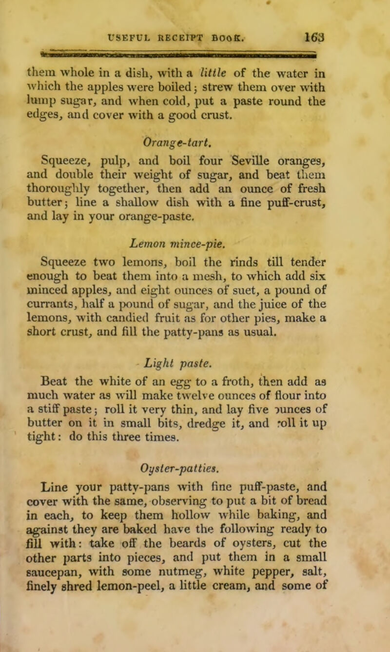 them whole in a dish, with a little of the water in which the apples were boiled; strew them over with lump sugar, and when cold, put a paste round the edges, and cover with a good crust. Orange-tart. Squeeze, pulp, and boil four Seville oranges, and double their weight of sugar, and beat them thoroughly together, then add an ounce of fresh butter; line a shallow dish with a fine puff-crust, and lay in your orange-paste. Lemon mince-pie. Squeeze two lemons, boil the rinds till tender enough to beat them into a mesh, to which add six minced apples, and eight ounces of suet, a pound of currants, half a pound of sugar, and the juice of the lemons, with candied fruit as for other pies, make a short crust, and fill the patty-pans as usual. Light paste. i Beat the white of an egg to a froth, then add as much water as will make twelve ounces of flour into a stiff paste; roll it very thin, and lay five ounces of butter on it in small bits, dredge it, and roll it up tight: do this three times. Oyster-patties. Line your patty-pans with fine puff-paste, and cover with the same, observing to put a bit of bread in each, to keep them hollow while baking, and against they are baked have the following ready to fill with: take off the beards of oysters, cut the other parts into pieces, and put them in a small saucepan, with some nutmeg, white pepper, salt, finely shred lemon-peel, a little cream, and some of