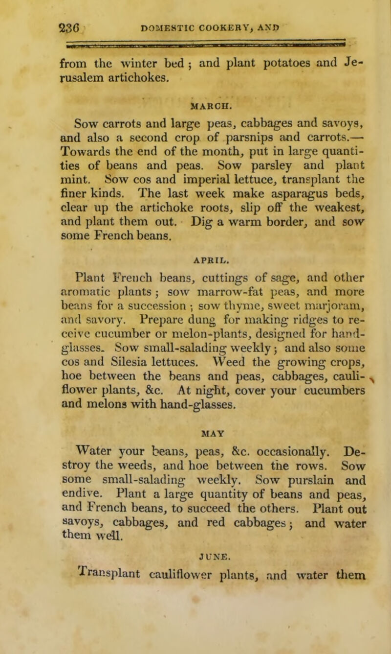 from the winter bed ; and plant potatoes and Je- rusalem artichokes. MARCH. Sow carrots and large peas, cabbages and savoys, and also a second crop of parsnips and carrots.— Towards the end of the month, put in large quanti- ties of beans and peas. Sow parsley and plant mint. Sow cos and imperial lettuce, transplant the finer kinds. The last week make asparagus beds, clear up the artichoke roots, slip off the weakest, and plant them out. Dig a warm border, and sow some French beans. APRIL. Plant French beans, cuttings of sage, and other aromatic plants ; sow marrow-fat peas, and more beans for a succession ; sow thyme, sweet marjoram, and savory. Prepare dung for making ridges to re- ceive cucumber or melon-plants, designed for hand- glasses. Sow small-salading weekly; and also some cos and Silesia lettuces. Weed the growing crops, hoe between the beans and peas, cabbages, cauli- A flower plants, &c. At night, cover your cucumbers and melons with hand-glasses. MAY Water your beans, peas, &c. occasionally. De- stroy the weeds, and hoe between the rows. Sow some small-salading weekly. Sow purslain and endive. Plant a large quantity of beans and peas, and French beans, to succeed the others. Plant out savoys, cabbages, and red cabbages; and water them well. JUNE. Transplant cauliflower plants, and water them