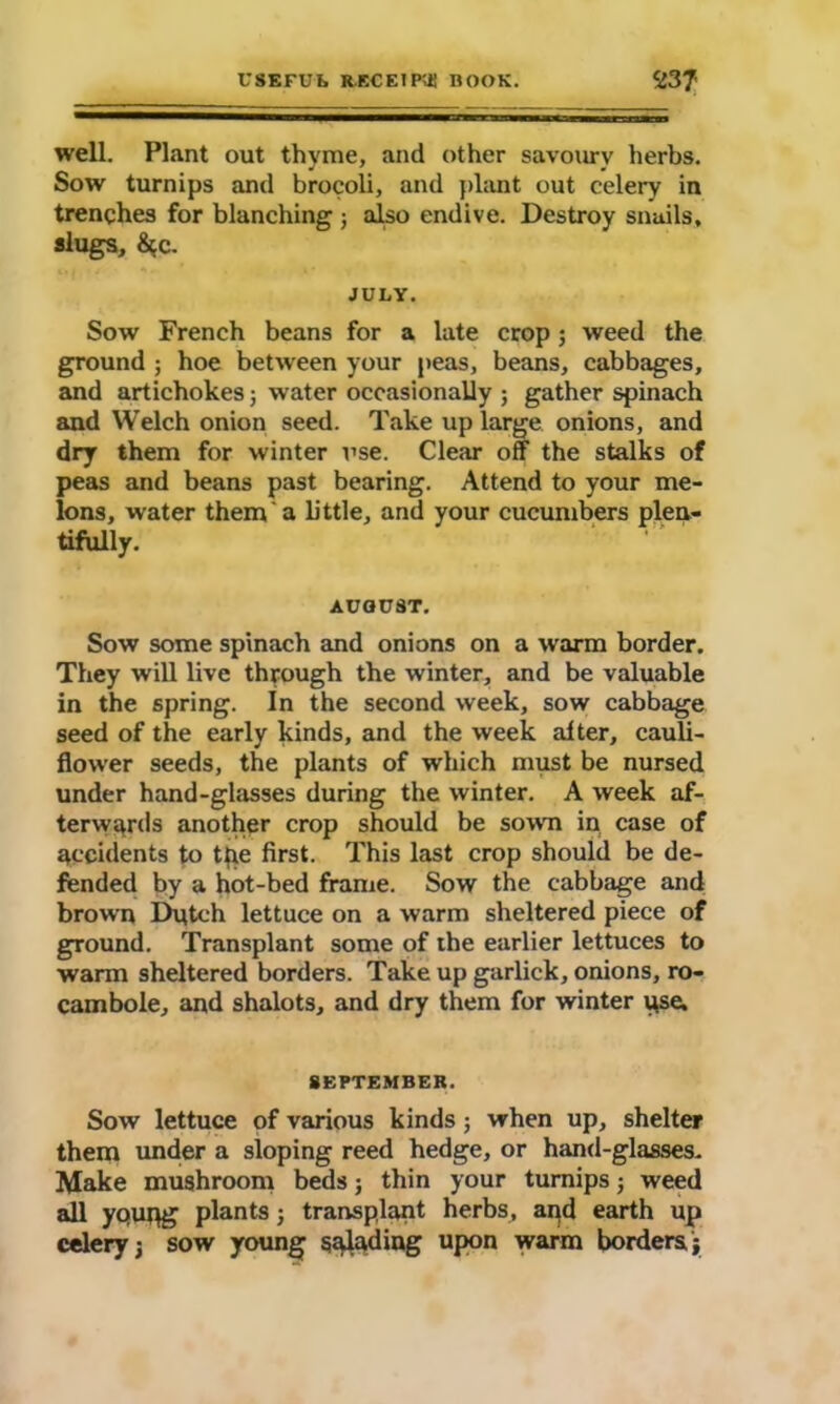 well. Plant out thyme, and other savoury herbs. Sow turnips and brocoli, and plant out celery in trenches for blanching ; also endive. Destroy snails, slugs, &c. JULY. Sow French beans for a late crop; weed the ground ; hoe between your peas, beans, cabbages, and artichokes; water occasionally ; gather spinach and Welch onion seed. Take up large onions, and dry them for winter use. Clear off the stalks of peas and beans past bearing. Attend to your me- lons, water them a little, and your cucumbers plen- tifully. AUGUST. Sow some spinach and onions on a warm border. They will live through the winter, and be valuable in the spring. In the second week, sow cabbage seed of the early kinds, and the week alter, cauli- flower seeds, the plants of which must be nursed under hand-glasses during the winter. A week af- terwards another crop should be sowm in case of accidents to the first. This last crop should be de- fended by a hot-bed frame. Sow the cabbage and brown Dutch lettuce on a warm sheltered piece of ground. Transplant some of the earlier lettuces to warm sheltered borders. Take up garlick, onions, ro- cambole, and shalots, and dry them for winter use. SEPTEMBER. Sow lettuce of various kinds; when up, shelter them under a sloping reed hedge, or hand-glasses. Make mushroom beds ; thin your turnips; weed all ypupg plants; transplant herbs, and earth up celery; sow young salading upon warm borders;