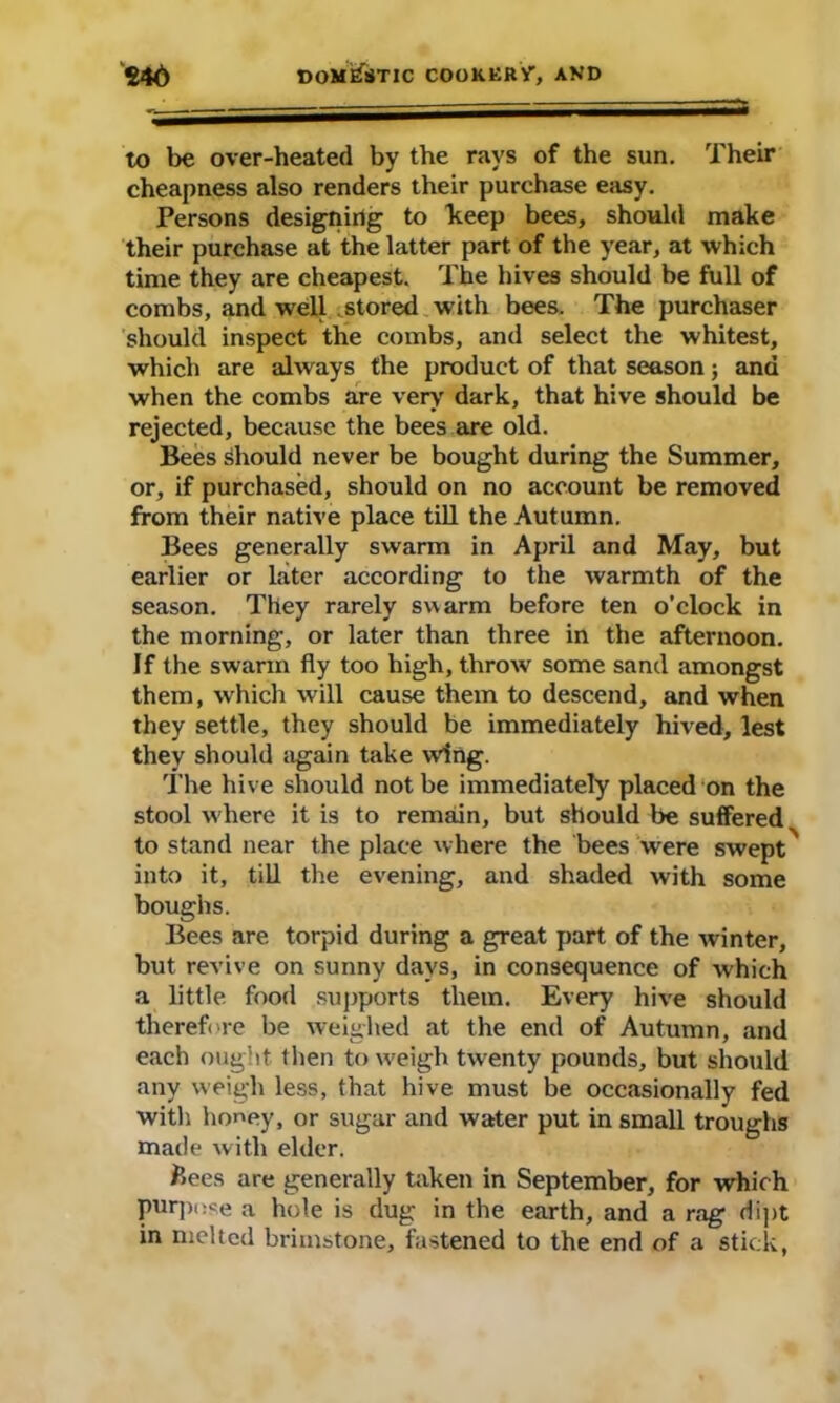 to be over-heated by the rays of the sun. Their cheapness also renders their purchase easy. Persons designing to keep bees, should make their purchase at the latter part, of the year, at which time they are cheapest. The hives should be full of combs, and well stored with bees. The purchaser should inspect the combs, and select the whitest, which are always the product of that season; ana when the combs are very dark, that hive should be rejected, because the bees are old. Bees should never be bought during the Summer, or, if purchased, should on no account be removed from their native place till the Autumn. Bees generally swarm in April and May, but earlier or later according to the warmth of the season. They rarely swarm before ten o'clock in the morning, or later than three in the afternoon. If the swarm fly too high, throw some sand amongst them, which will cause them to descend, and when they settle, they should be immediately hived, lest they should again take wing. The hive should not be immediately placed on the stool w here it is to remain, but should be suffered to stand near the place where the bees were swept into it, till the evening, and shaded with some boughs. Bees are torpid during a great part of the winter, but revive on sunny days, in consequence of which a little, food supports them. Every hive should therefore be weighed at the end of Autumn, and each ought then to weigh twenty pounds, but should any weigh less, that hive must be occasionally fed with honey, or sugar and water put in small troughs made with elder. Bees are generally taken in September, for which purpose a hole is dug in the earth, and a rag dipt in melted brimstone, fastened to the end of a stick,