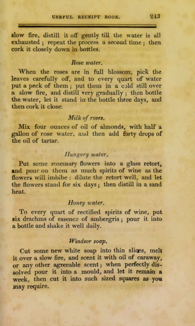 slow fire, distill it off gently till the water is all exhausted ; repeat the process a second time ; then cork it closely down in bottles. Rose water. When the roses are in full blossom, pick the leaves carefully off, and to every quart of water put a peck of them ; put them in a cold still over a slow fire, and distill very gradually 3 then bottle the water, let it stand in the bottle three days, and then cork it close. Milk of roses. Mix four ounces of oil of almonds, with half a gallon of rose water, and then add forty drops of the oil of tartar. Hungary water„ Put some rosemary flowers into a glass retort, and pour on them as much spirits of wine as the flowers will imbibe : dilute the retort well, and let the flowers stand for six days; then distill in a sand heat. Honey water. To every quart of rectified spirits of wine, put six drachms of essence of ambergris 3 pour it into a bottle and shake it well daily. Windsor soap. Cut some new white soap into thin sliqes, melt it over a slow fire, and scent it with oil of caraway, or any other agreeable scent 5 when perfectly dis- solved pour it into a mould, and let it remain a week, then cut it into such sized squares as you may require.