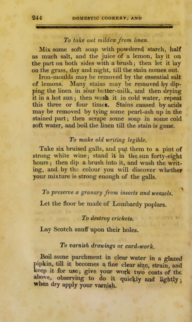 To talce out mildew from linen. Mix some soft soap with powdered starch, half as much salt, and the juice of a lemon, lay it on the part on both sides with a brush; then let it lay on the grass, day and night, till the stain comes out. Iron-moulds may be removed by the essential salt of lemons. Many stains may be removed by dip- ping the linen in sour butter-milk, and then drying it in a hot sun ; then wash it in cold water, repeat this three or four times. Stains caused by acids may be removed by tying some pearl-ash up in the stained part; then scrape some soap in some cold soft water, and boil the linen till the stain is gone. To make old writing legible. Take six bruised galls, and put them to a pint of strong white wine; stand it in tke.sun forty-eight hours; then dip a brush into it, and wash the writ- ing, and by the colour you will discover whether your mixture is strong enough of the galls. To preserve a granary from insects and weasels. > Let the floor be made of Lombardy poplars. ...» * i> *v To destroy crickets. Lay Scotch snuff upon their holes. To varnish drawings or. card-work. Boil some parchment in clear water in a glazed pipkin, till it becomes a fine clear size, strain, and keep it for use; give your wo*k two coats of the above, observing to do it quickly and lightly; when dry apply your varnish.