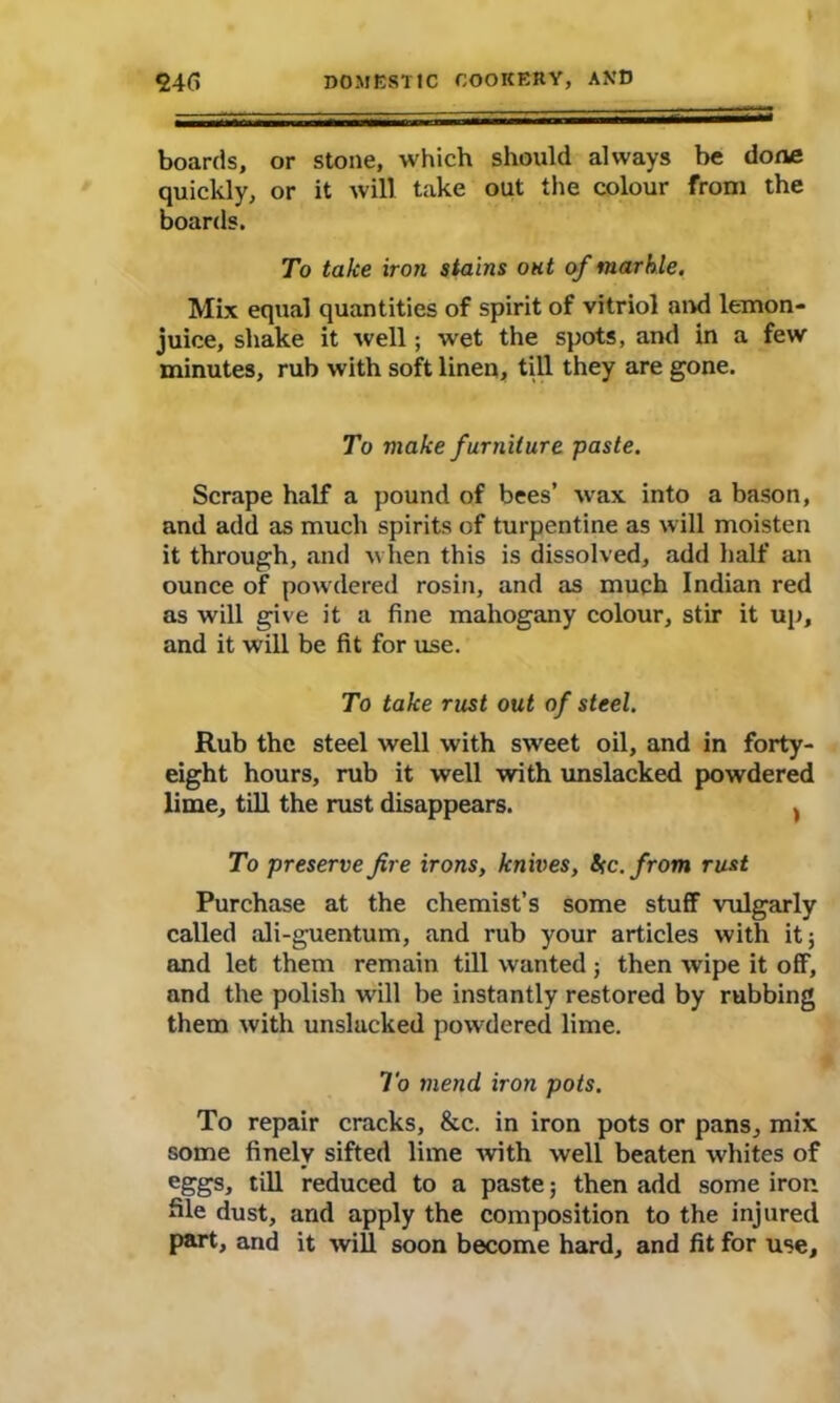 boards, or stone, which should always be done quickly, or it will take out the colour from the boards. To take iron stains out of marble. Mix equal quantities of spirit of vitriol and lemon- juice, shake it well; wet the spots, and in a few minutes, rub with soft linen, till they are gone. To make furniture paste. Scrape half a pound of bees’ wax into a bason, and add as much spirits of turpentine as will moisten it through, and when this is dissolved, add half an ounce of powdered rosin, and as much Indian red as will give it a fine mahogany colour, stir it up, and it will be fit for use. To take rust out of steel. Rub the steel well with sweet oil, and in forty- eight hours, rub it well with unslacked powdered lime, till the rust disappears. , To preserve fire irons, knives, be. from rust Purchase at the chemist’s some stuff vulgarly called ali-guentum, and rub your articles with it; and let them remain till wanted; then wipe it off, and the polish wall be instantly restored by rubbing them with unslacked powdered lime. To mend iron pots. To repair cracks, &c. in iron pots or pans, mix some finely sifted lime with well beaten whites of eggs, till reduced to a paste; then add some iron Sle dust, and apply the composition to the injured part, and it will soon become hard, and fit for use.