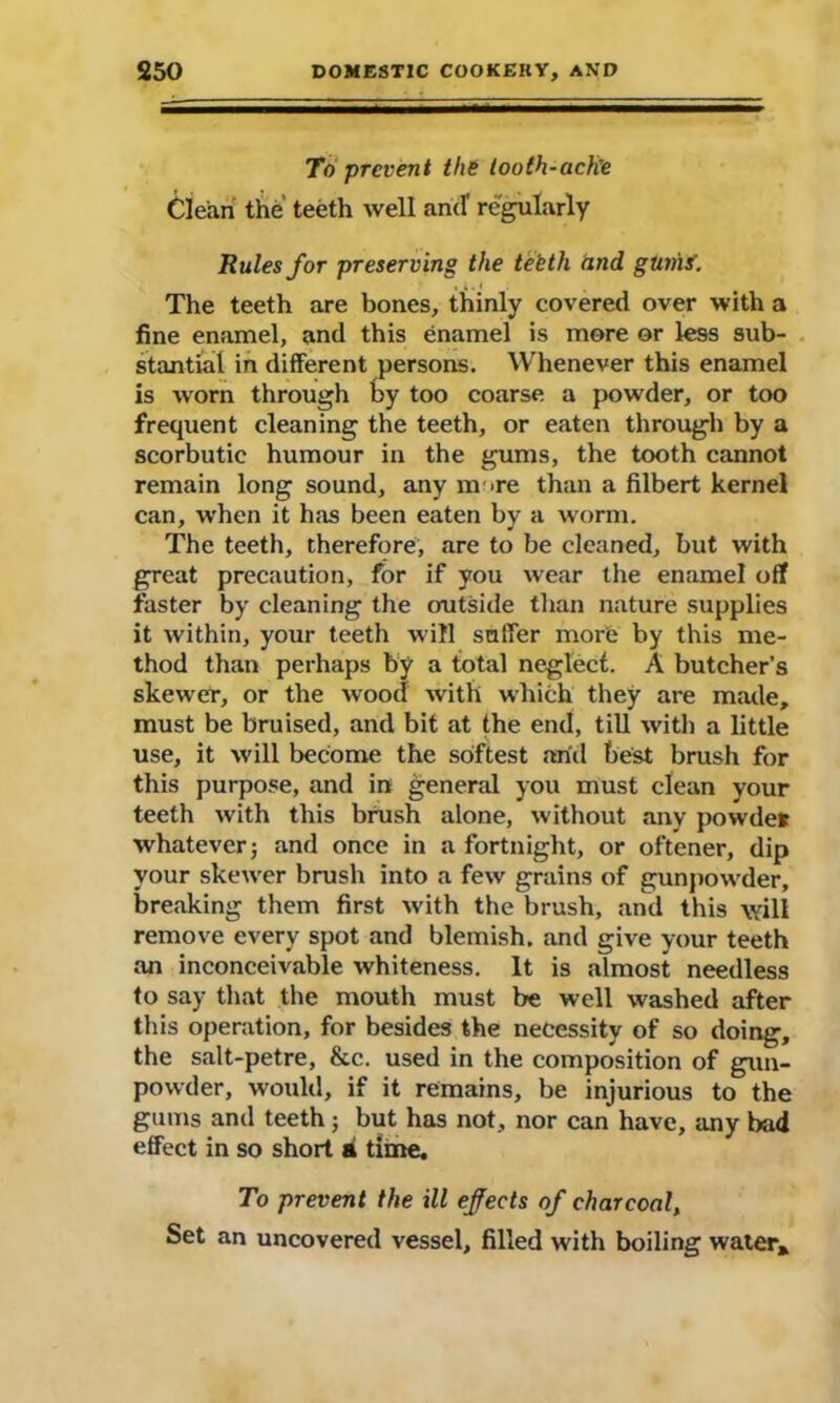 To prevent the tooth-ache Clean the teeth well and regularly Rules for preserving the teeth and. gumf. The teeth are bones, thinly covered over with a fine enamel, and this enamel is more or less sub- stantial in different persons. Whenever this enamel is worn through by too coarse a powder, or too frequent cleaning the teeth, or eaten through by a scorbutic humour in the gums, the tooth cannot remain long sound, any m >re than a filbert kernel can, when it has been eaten by a worm. The teeth, therefore, are to be cleaned, but with great precaution, for if you wear the enamel off faster by cleaning the outside than nature supplies it within, your teeth will suffer more by this me- thod than perhaps by a total neglect. A butcher’s skewer, or the wood with which they are made, must be bruised, arid bit at the end, till with a little use, it will become the softest arid best brush for this purpose, and in general you must clean your teeth with this brush alone, without any powder whatever j and once in a fortnight, or oftener, dip your skewer brush into a few grains of gunpowder, breaking them first with the brush, and this will remove every spot and blemish, and give your teeth an inconceivable whiteness. It is almost needless to say that the mouth must be well washed after this operation, for besides the necessity of so doing, the salt-petre, &c. used in the composition of gun- powder, would, if it remains, be injurious to the gums and teeth; but has not, nor can have, any bad effect in so short ai time. To prevent the ill effects of charcoal, Set an uncovered vessel, filled with boiling water.