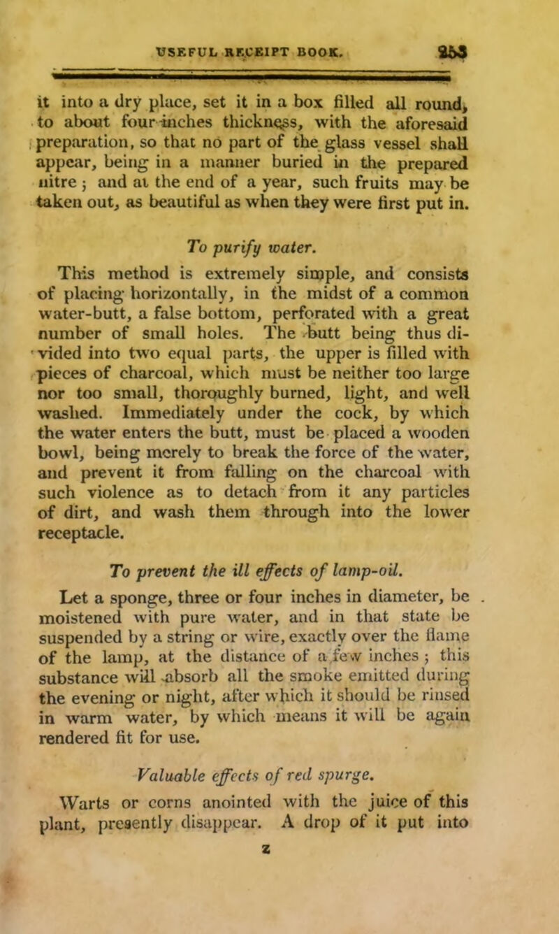 it into a dry place, set it in a box filled all round, to about four-inches thickness, with the aforesaid preparation, so that no part of the glass vessel shall appear, being in a manner buried in the prepared nitre ; and at the end of a year, such fruits may be taken out, as beautiful as when they were first put in. To purify water. This method is extremely simple, and consists of placing horizontally, in the midst of a common water-butt, a false bottom, perforated with a great number of small holes. The butt being thus di- • vided into two equal parts, the upper is filled with pieces of charcoal, which must be neither too large nor too small, thoroughly burned, light, and well washed. Immediately under the cock, by which the water enters the butt, must be placed a wooden bowl, being merely to break the force of the w’ater, and prevent it from falling on the charcoal writh such violence as to detach from it any particles of dirt, and wash them through into the lower receptacle. To prevent the ill effects of lamp-oil. Let a sponge, three or four inches in diameter, be . moistened with pure Avaler, and in that state be suspended by a string or wire, exactly over the flame of the lamp, at the distance of a.few inches; this substance will -absorb all the smoke emitted during the evening or night, after which it should be rinsed in warm water, by which means it will be again rendered fit for use. Valuable effects of red spurge. Warts or corns anointed with the juice of this plant, presently disappear. A drop of it put into z