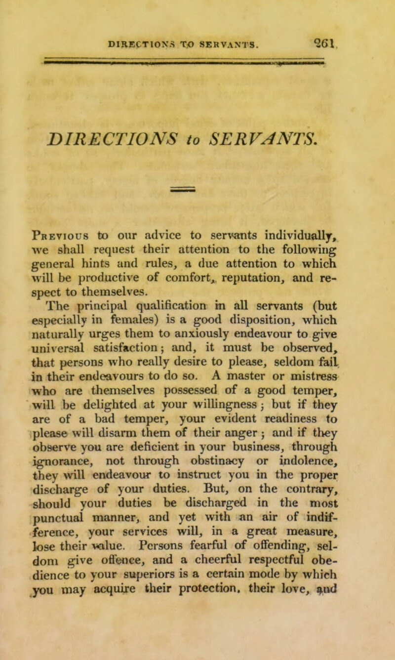 DIRECTIONS to SERVANTS. Previous to our advice to servants individually, we shall request their attention to the following general hints and rules, a due attention to which will be productive of comfort, reputation, and re- spect to themselves. The principal qualification in all servants (but especially in females) is a good disposition, which naturally urges them to anxiously endeavour to give universal satisfaction; and, it must be observed, that persons who really desire to please, seldom fail in their endeavours to do so. A master or mistress who are themselves possessed of a good temper, will be delighted at your willingness; but if they are of a bad temper, your evident readiness to please will disarm them of their anger ; and if they observe you are deficient in your business, through ignorance, not through obstinacy or indolence, they will endeavour to instruct you in the proper discharge of your duties. But, on the contrary, should your duties be discharged in the most punctual manner, and yet with an air of indif- ference, your services will, in a great measure, lose their value. Persons fearful of offending, sel- dom give offence, and a cheerful respectful obe- dience to your superiors is a certain mode by which you may acquire their protection, their love, 4»d