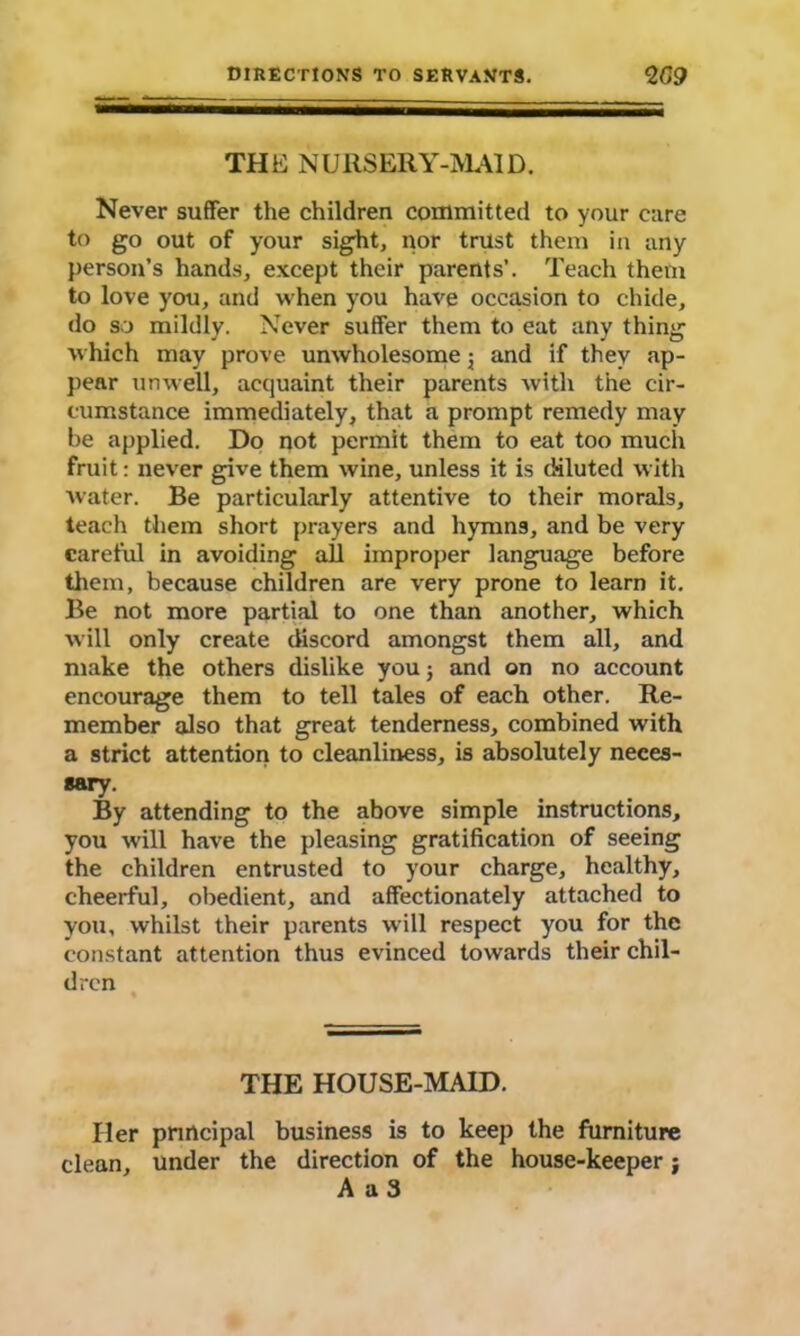 THE NURSERY-MAID. Never suffer the children committed to your care to go out of your sight, nor trust them in any person’s hands, except their parents’. Teach them to love you, and when you have occasion to chide, do so mildly. Never suffer them to eat any thing which may prove unwholesome 5 and if they ap- pear unwell, acquaint their parents with the cir- cumstance immediately, that a prompt remedy may be applied. Do not permit them to eat too much fruit: never give them wine, unless it is diluted with water. Be particularly attentive to their morals, teach them short prayers and hymns, and be very careful in avoiding all improper language before them, because children are very prone to learn it. Be not more partial to one than another, which will only create discord amongst them all, and make the others dislike you j and on no account encourage them to tell tales of each other. Re- member also that great tenderness, combined with a strict attention to cleanliness, is absolutely neces- sary. By attending to the above simple instructions, you will have the pleasing gratification of seeing the children entrusted to your charge, healthy, cheerful, obedient, and affectionately attached to you, whilst their parents will respect you for the constant attention thus evinced towards their chil- dren THE HOUSE-MAID. Her principal business is to keep the furniture clean, under the direction of the house-keeper; A a 3