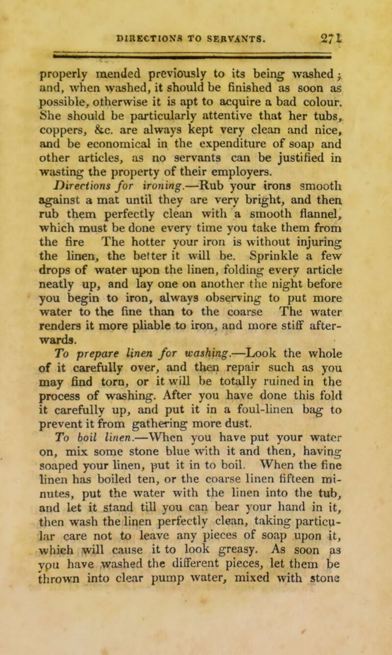 properly mended previously to its being washed ■, and, when washed, it should be finished as soon as possible, otherwise it is apt to acquire a bad colour. She should be particularly attentive that her tubs, coppers, &c. are always kept very clean and nice, and be economical in the expenditure of soap and other articles, as no servants can be justified in wasting the property of their employers. Directions for ironing.—Rub your irons smooth against a mat until they are very bright, and then rub them perfectly clean with a smooth flannel, which must be done every time you take them from the fire The hotter your iron is without injuring the linen, the better it will be. Sprinkle a few drops of water upon the linen, folding every article neatly up, and lay one on another the night before you begin to iron, always observing to put more water to the fine than to the coarse The water renders it more pliable to iron, and more stifif after- wards. To prepare linen for washing.—Look the whole of it carefully over, and then repair such as you may find torn, or it will be totally ruined in the process of washing. After you have done this fold it carefully up, and put it in a foul-linen bag to prevent it from gathering more dust. To boil linen.—When you have put your water on, mix some stone blue with it and then, having soaped your linen, put it in to boil. When the fine linen has boiled ten, or the coarse linen fifteen mi- nutes, put the water with the linen into the tub, and let it stand till you can bear your hand in it, then wash the linen perfectly clean, taking particu- lar care not to leave any pieces of soap upon it, which will cause it to look greasy. As soon as vpu have washed the different pieces, let them be thrown into clear pump water, mixed with stone