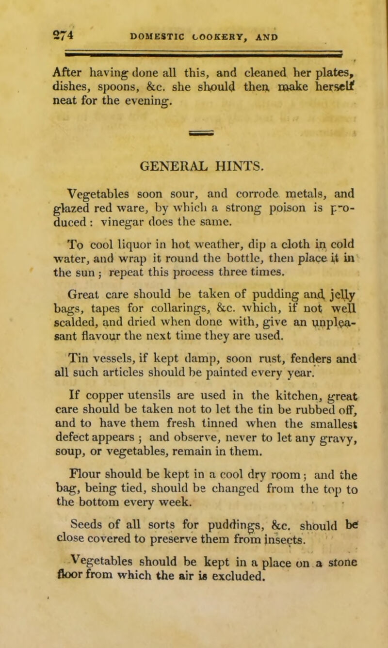 After having clone all this, and cleaned her plates, dishes, spoons, &c. she should then, make herself neat for the evening. GENERAL HINTS. Vegetables soon sour, and corrode metals, and glazed red ware, by which a strong poison is pro- duced : vinegar does the same. To cool liquor in hot weather, dip a cloth in cold W’ater, and wrap it round the bottle, then place it in the sun ; repeat this process three times. Great care should be taken of pudding aud jelly bags, tapes for collarings, &c. which, if not well scalded, and dried when done with, give an unplea- sant flavour the next time they are used. Tin vessels, if kept damp, soon rust, fenders and all such articles should be painted every year. If copper utensils are used in the kitchen, great care should be taken not to let the tin be rubbed off, and to have them fresh tinned when the smallest defect appears ; and observe, never to let any gravy, soup, or vegetables, remain in them. Flour should be kept in a cool dry room; and the bag, being tied, should be changed from the top to the bottom every week. Seeds of all sorts for puddings, 8cc. should be close covered to preserve them from insects. Vegetables should be kept in a place on a stone floor from which the air ie excluded.
