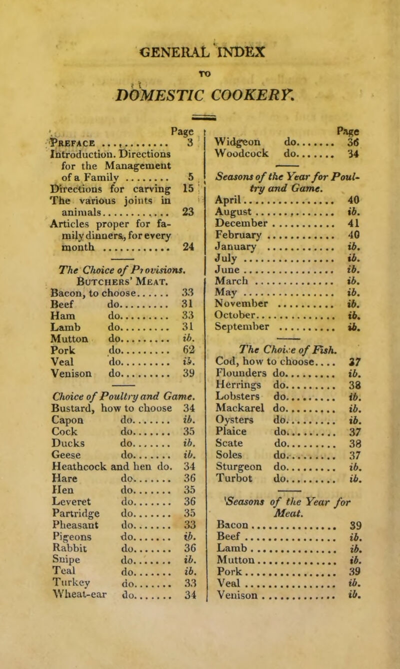 GENERAL INDEX TO DOMESTIC COOKERY. Preface Introduction. Directions for the Management of a Family Directions for carving The various joints in animals Articles proper for fa- mily dinners, for every month The Choice of Pi ovisions. Butchers’ Meat. Bacon, to choose 33 Beef do 31 Ham do 33 Lamb do 31 Mutton do ib. Pork do 62 Veal do ib. Venison do 39 Choice of Poultry and Game. Bustard, how to choose 34 Capon do ib. Cock do 35 Ducks do ib. Geese do ib. Heathcock and hen do. 34 Hare do 36 Hen do 35 Leveret do 36 Partridge do 35 Pheasant do 33 Pigeons do ii>. Rabbit do 36 Snipe do ib. Teal do ib. Turkey do 33 Wheat-ear do 34 Page Widgeon do 36 Woodcock do 34 Seasons of the Year for Poul- try and Game. April 40 August ib. December 41 February 40 January ib. July ib. June ib. March ib. May ib. November ib. October ib. September ib. The Choice of Fish. Cod, how to choose.... 27 Flounders do ib. Herrings do 38 Lobsters do ib. Mackarel do ib. Oysters do ib. Plaice do 37 Scate do 38 Soles do 37 Sturgeon do ib. Turbot do ib. Meat. Bacon 39 Beef ib. Lamb ib. Mutton ib. Pork 39 Veal ib. Venison ib. Page 3 5 15 23 24 ; »