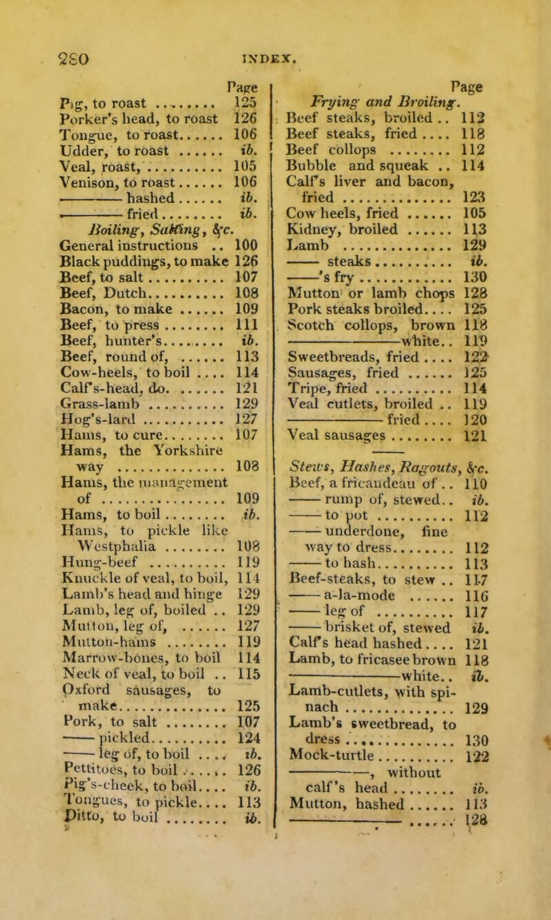 Pape Pig, to roast .125 Porker’s head, to roast 126 Tongue, to roast 106 Udder, to roast ib. Veal, roast, 105 Venison, to roast 106 hashed ib. . fried ib. Boiling, Stiffing, 5fc. General instructions .. 100 Black puddiugs, to make 126 Beef, to salt 107 Beef, Dutch 108 Bacon, to make 109 Beef, to press Ill Beef, hunter’s ib. Beef, round of, 113 Cow-heels, to boil .... 114 Calf s-head, do 121 Grass-lamb 129 Hog’s-lard 127 Hams, to cure 107 Hams, the Yorkshire way 103 Hams, the management of 109 Hams, to boil ib. Hams, to pickle like Westphalia 108 Hung-beef 119 Knuckle of veal, to boil, 114 Lamb’s head and hinge 129 Lamb, leg of, boiled .. 129 Mutton, leg of, 127 Mutton-hams 119 Marrow-bones, to boil 114 Neck of veal, to boil .. 115 Qxford sausages, to make 125 Pork, to salt 107 pickled 124 ieg of, to boil .. .4 ib. Pettitoes, to boil 126 Pig’s-check, to boil.... ib. Tongues, to pickle 113 Ditto, to boil ib Page Frying and Broiling. Beef steaks, broiled .. 112 Beef steaks, fried.... 118 Beef collops 112 Bubble and squeak .. 114 Calf s liver and bacon, fried 123 Cow heels, fried 105 Kidney, broiled 113 Lamb 129 steaks ib. 's fry 130 Mutton or lamb chops 128 Pork steaks broiled.... 125 Scotch collops, brown 118 white.. 110 Sweetbreads, fried .... 122 Sausages, fried 125 Tripe, fried 114 Veal cutlets, broiled .. 119 fried 120 Veal sausages 121 Beef, a fricaudeau of .. 110 rump of, stewed.. ib. to pot 112 underdone, fine way to dress 112 to hash 113 Beef-steaks, to stew .. 11-7 a-la-mode 116 leg of 117 brisket of, stewed ib. Calf s head hashed .... 121 Lamb, to fricasee brown 118 white.. it. Lamb-cutlets, with spi- nach 129 Lamb’s sweetbread, to dress 130 Mock-turtle 122 , without calf’s head ib. Mutton, hashed 113 . 128 V