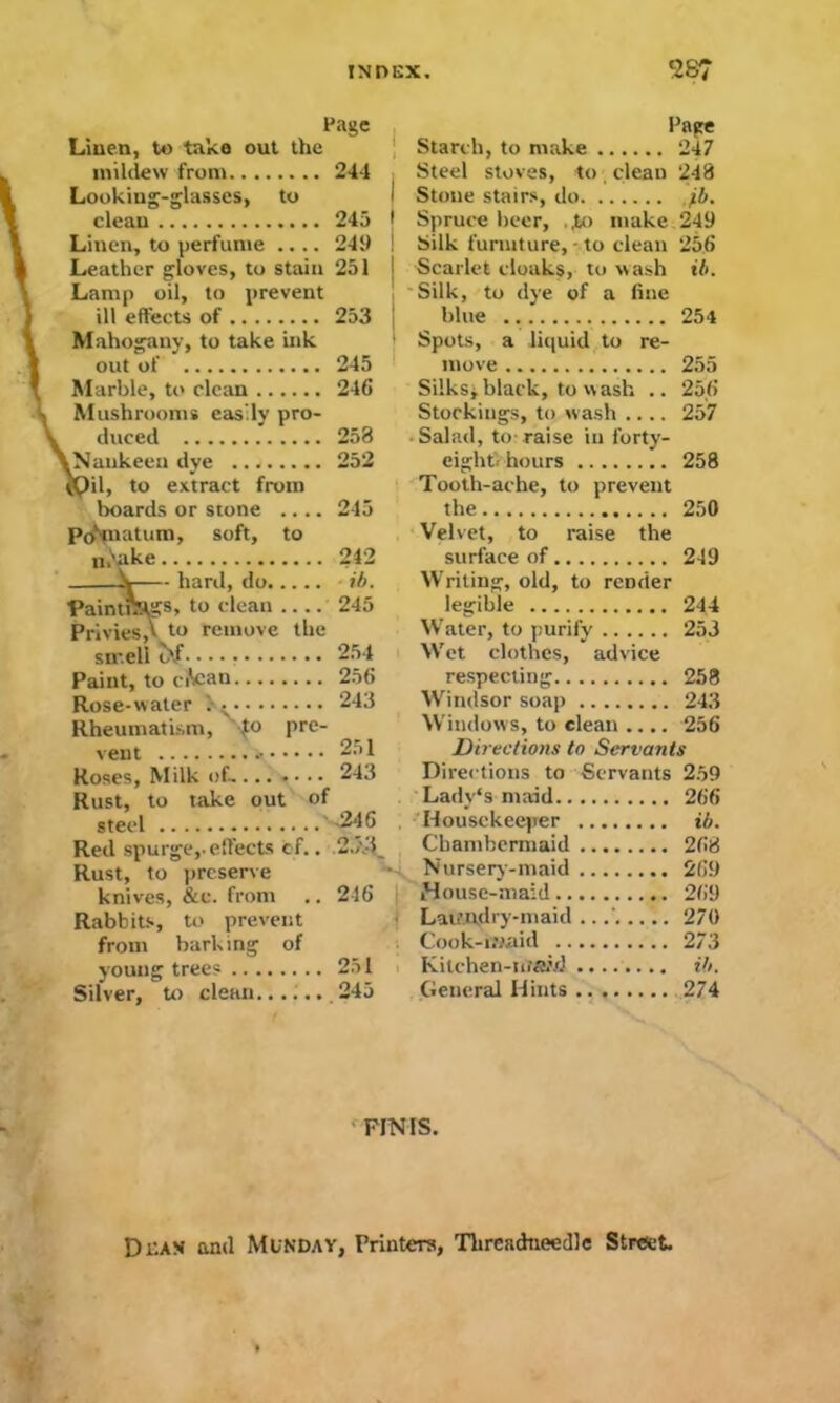 Page Paste Linen, to take out the Starch, to make 247 mildew from 24-1 Steel stoves, to clean 248 Looking-glasses, to Stone stairs, do. 7*. clean 245 Spruce beer, ..to make 249 Linen, to perfume .... 249 Silk furniture, to clean 256 Leather gloves, to stain 251 Scarlet cloaks, to wash ib. Lamp oil, to prevent Silk, to dye of a fine ill effects of 253 blue 254 Mahogany, to take ink Spots, a liquid to re- out of 245 move Mushrooms easily pro- il, to extract from boards or stone ... prf'piatum, soft, to n.Sake. —Y- h Paintfc^s, to clean . Privies,V to remove smell o'/ ..... Paint, to ciV:an the Rheumatism, vent •{o pre- Rust, to steel .. take out of Rust, to preserve knives, &c. from Rabbits, to prevent from barking of young trees Silver, to clean 246 Silks* black, to wash .. 256 Stockings, to wash .... 257 258 Salad, to-raise in forty- 252 eightVhours Tooth-ache, to prevent 258 245 the Velvet, to raise the 250 242 surface of 249 * ib. Writing, old, to render 245 legible 244 Water, to purify 253 254 Wet clothes, advice 256 respecting 258 243 Windsor soap 243 Windows, to clean .... 256 251 Directions to Servants 243 Directions to Servants 259 Lady's maid 266 .246 Housekeeper ib. Chambermaid 268 Nursery-maid 269 246 House-maid 269 Laundry-maid .. 270 Cook-iwaid 273 251 Kitchen-iirawJ ib. 245 General Hints 274 FINIS. Dean and Monday, Printers, Tlireadneedle Street.