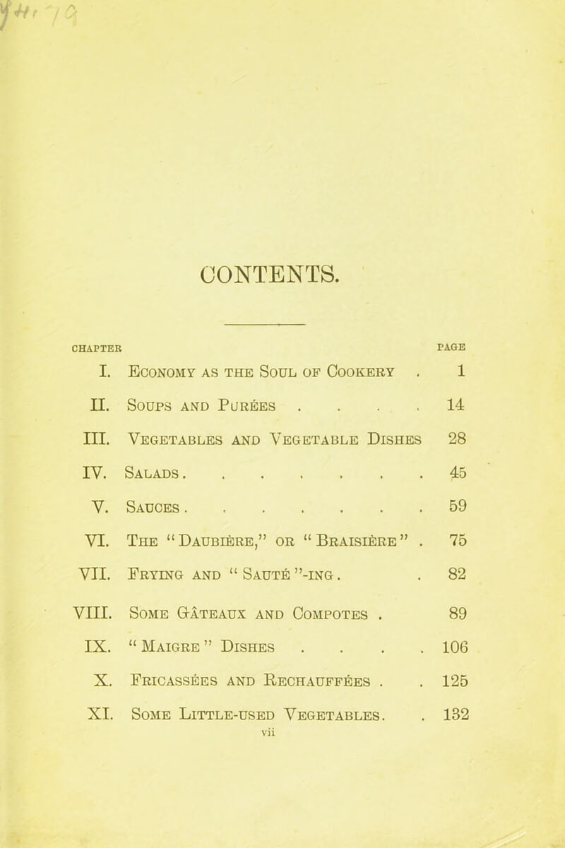 CONTENTS. CHAPTER I. Economy as the Soul of Cookery . II. Soups and Purees . III. Vegetables and Vegetable Dishes IV. Salads ....... V. Sauces VI. The “ Daubiere,” or “ Braisiere ” . VII. Frying and “ Saute ”-ing . VIII. Some Gateaux and Compotes . IX. “ Maigre ” Dishes . X. Fricassees and Rechauffees . XI. Some Little-used Vegetables. vii PAGE l 14 28 45 59 75 82 89 106 125 132