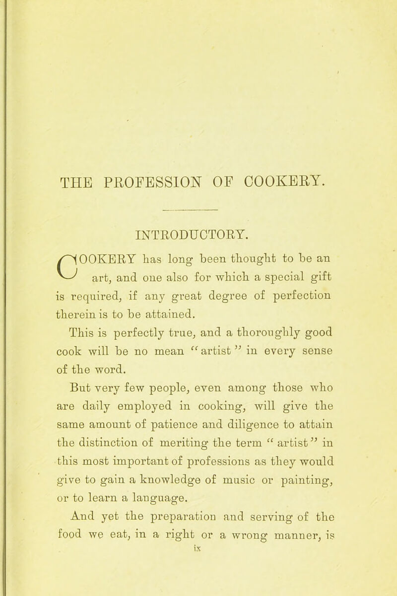 INTRODUCTORY. OOKERY has long been thought to be an art, and one also for which a special gift is required, if an)7 great degree of perfection therein is to be attained. This is perfectly true, and a thoroughly good cook will be no mean “ artistin every sense of the word. But very few people, even among those who are daily employed in cooking, will give the same amount of patience and diligence to attain the distinction of meriting the term “ artist ” in this most important of professions as they would give to gain a knowledge of music or painting, or to learn a language. And yet the preparation and serving of the food we eat, in a right or a wrong manner, is