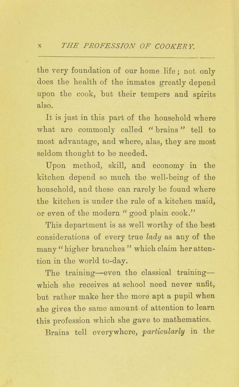 the very foundation of our home life; not only does the health of the inmates greatly depend upon the cook, but their tempers and spirits also. It is just in this part of the household where what are commonly called “ brains ” tell to most advantage, and where, alas, they are most seldom thought to be needed. Upon method, skill, and economy in the kitchen depend so much the well-being of the household, and these can rarely be found where the kitchen is under the rule of a kitchen maid, or even of the modern “ good plain cook/’ This department is as well worthy of the best considerations of every true lady as any of the many “ higher branches ” which claim her atten- tion in the world to-day. The training—even the classical training— which she receives at school need never unfit, but rather make her the more apt a pupil when she gives the same amount of attention to learn this profession which she gave to mathematics. Brains tell everywhere, 'particularly in the