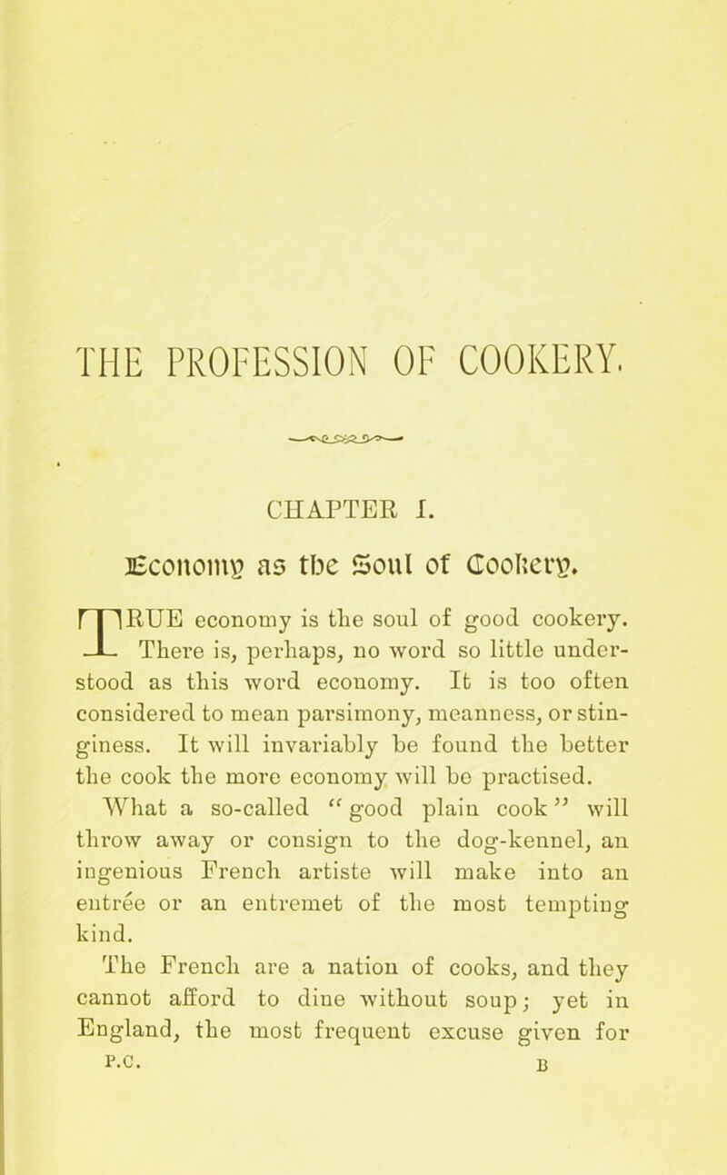 CHAPTER I. SSconoin# as tbe Soul of Goofier#. RUE economy is tlie soul of good cookery. There is, perhaps, no word so little under- stood as this word economy. It is too often considered to mean parsimony, meanness, or stin- giness. It will invariably be found the better the cook the more economy will be practised. What a so-called “ good plain cook ” will throw away or consign to the dog-kennel, an ingenious French artiste will make into an entree or an entremet of the most tempting- kind. The French are a nation of cooks, and they cannot afford to dine without soup; yet in England, the most frequent excuse given for p.c. b