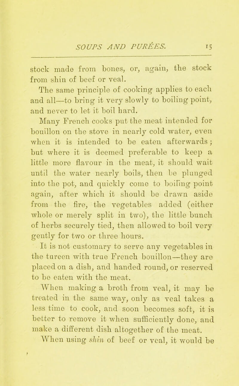 stock made from bones, or, again, tlie stock from shin of beef or veal. The same principle of cooking applies to each and all—to bring it very slowly to boiling point, and never to let it boil hard. Many French cooks put the meat intended for bouillon on the stove in nearly cold water, even when it is intended to be eaten afterwards; but where it is deemed preferable to keep a little more flavour in the meat, it should wait until the water nearly boils, then be plunged into the pot, and quickly come to boiling point again, after which it should be drawn aside from the fire, the vegetables added (either whole or merely split in two), the little bunch of herbs securely tied, then allowed to boil very gently for two or three hours. It is not customary to serve any vegetables in the tureen with true French bouillon—they are placed on a dish, and handed round, or reserved to be eaten with the meat. When making a broth from veal, it may be treated in the same way, only as veal takes a less time to cook, and soon becomes soft, it is better to remove it when sufficiently done, and make a different dish altogether of the meat. When using shin of beef or veal, it would be